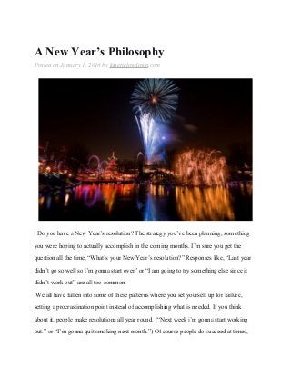 A New Year’s Philosophy
Posted on January 1, 2016 by kineticlowdown.com
Do you have a New Year’s resolution? The strategy you’ve been planning, something
you were hoping to actually accomplish in the coming months. I’m sure you get the
question all the time, “What’s your New Year’s resolution?” Responses like, “Last year
didn’t go so well so i’m gonna start over” or “I am going to try something else since it
didn’t work out” are all too common.
We all have fallen into some of these patterns where you set yourself up for failure,
setting a procrastination point instead of accomplishing what is needed. If you think
about it, people make resolutions all year round. (“Next week i’m gonna start working
out.” or “I’m gonna quit smoking next month.”) Of course people do succeed at times,
 