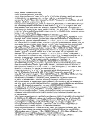 scripts, see the browser's online help.
<script type="text/javascript"></script>
<script type="text/javascript">var g_h=[],g_s=[];g_h["b1"]="One Windows Live ID gets you into
<b>Hotmail</b>, <b>Messenger</b>, <b>Xbox LIVE</b> — and other Microsoft
services.";g_h["b23"]="&copy;2012 Microsoft";g_h["n0"]="Windows Live is not affiliated with and
will share with it only an anonymous ID. <a
href="javascript:DoHelp('ni_ngis_driht','','1033','DH_MSN,1033','','1200','&format=b1');"
id="idPaneHelpUniqueIDExplainLink9">Learn more</a>.";g_h["v27"]="To sign in, enter your
email address, insert your smart card, enter your smart card PIN and click <b>Sign in</b>. <a
href="javascript:DoHelp('sdarc_tarms_tuoba','','1033','DH_MSN,1033','','1200','&format=
b1');" id="idPaneHelpEIDExplainLink9">Learn more</a>";g_h["v28"]="Enter your email address
to sign in with your Partner ID. <a
href="javascript:DoHelp('','','1033',',1033','','1200','&linktype=2');"
id="idPaneHelpFederationExplainLink9">Learn more</a>";g_h["v29"]="";g_h["dd3"]="If you're
signing in from a public computer, you can use a single use code instead of your password for
added security. <a href="javascript:DoHelp('','','1033',',1033','','1200','&linktype=3');"
id="idPaneHelpOTCInfoLink9">Learn more</a>";g_h["dd21"]="Alternate email address must be
same as the one you provided during sign up. <a href="https://accountservices.passport.net/?
wa=wsignin1.0&rpsnv=11&ct=1329494732&rver=6.1.6206.0&wp=MBI&wreply=http:%2F
%2Fmail.live.com%2Fdefault.aspx&cbcxt=mai&snsc=1&vv=1200&mkt=EN-US&lc=1033&id=10"
id="idAltEmailRegLink9" target="_blank">Click here</a> to change your alternate email
address.";g_h["dd23"]="Phone number must be the same as the one you registered with
Windows Live. <a href="javascript:DoHelp('','','1033',',1033','','1200','&linktype=3');"
id="idPaneHelpOTCInfoLink9">Learn more</a>";g_h["dd33"]="Your session has timed out. To
request a single use code, please <a href="javascript:NewOTCRequest()">refresh the
page</a>.";g_h["ll2"]="To sign in again match the characters in the picture. <a
href="javascript:DoHelp('pih','','1033','DH_MSN,1033','','1200','&format=b1');"
id="i1577">Why?</a>";g_h["y16"]="Your organization #~#partnerdomain#~# does not let its
users access this service. Please sign in with a different Live ID or create a new account. <a
href="javascript:DoHelp('','','1033',',1033','','1200','&linktype=2');" id="i1686">Learn
More</a>";g_h["y19"]="You are now required to sign in at
#~#partnerdomain#~#.";g_h["y20"]="Not associated with #~#fedbrandname#~#? You must <a
href="#~#FederationRenameURL_LS#~#" id="i1687">rename the account</a>."
var g_QS="wa=wsignin1.0&rpsnv=11&ct=1329494732&rver=6.1.6206.0&wp=MBI&wreply=http:
%2F%2Fmail.live.com%2Fdefault.aspx&lc=1033&id=64855&mkt=en-
us&cbcxt=mai&snsc=1&bk=1329494734";var srf_sBrHdr='';var srf_sBrTtl='Hotmail';var
srf_sBrSTtl='##li4##Powerful Microsoft technology helps fight spam and improve
security.##li19##Get all your e-mail accounts, calendars, and contacts in one place - even if you
use other e-mail services.##li16##New! Chat from your inbox, see what's new with friends,
and get 5 GB storage that grows when you need it.##BR## ##BR## ##A##Learn
more##/A##';var srf_uBrImg='';var srf_sUpLnk='http://mail.live.com/mail/about.aspx';var
srf_iHdrCBMode = 2;var srf_iPrdCBMode = 2;var srf_uHdrIFrame =
'https://secure.shared.live.com/~Live.SiteContent.Explore/~15.40.45/header/mai/EN-
US/header.html?id=64855&mkt=EN-US&cbcxt=mai&ru=http://mail.live.com/default.aspx';var
srf_uPrdIFrame =
'https://secure.shared.live.com/~Live.SiteContent.Explore/~15.40.45/mai/ssl/EN-US/product.html?
id=64855&mkt=EN-US&cbcxt=mai&ru=http://mail.live.com/default.aspx';var srf_uCustomJS =
'';var srf_uCobrandingLogo = '';var g_iSRSFailed=0;var srf_fValProp=1;var srf_fSignup=1;var
srf_oTemplate=new Object();var srf_uPost='https://login.live.com/ppsecure/post.srf?
wa=wsignin1.0&rpsnv=11&ct=1329494732&rver=6.1.6206.0&wp=MBI&wreply=http:%2F
%2Fmail.live.com%2Fdefault.aspx&lc=1033&id=64855&mkt=en-
us&cbcxt=mai&snsc=1&bk=1329494734';var srf_uRet="http://mail.live.com/default.aspx";var
srf_uReg="https://signup.live.com/signup.aspx?ru=http%3a%2f%2fmail.live.com%2f%3frru
%3dinbox&wa=wsignin1.0&rpsnv=11&ct=1329494732&rver=6.1.6206.0&wp=MBI&wreply=http:
%2F%2Fmail.live.com%2Fdefault.aspx&lc=1033&id=64855&mkt=en-
us&cbcxt=mai&snsc=1&bk=1329494734&cru=https://login.live.com/login.srf%3fwa
 