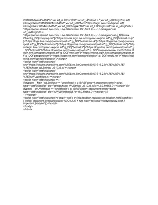 OXfIKDh3AsmlPzA$$"/>';var srf_sLCID='1033';var srf_uPreload = '';var srf_uHIPImg="hip.srf?
int=login&tm=331103822&id=64855";var srf_uHIPAud="https://login.live.com/hiphelp.srf?
int=login&lc=1033&id=64855";var srf_lHIPImgW='168';var srf_lHIPImgH='48';var srf_uImgPath =
'Https://secure.shared.live.com/~Live.SiteContent.ID/~16.2.9/~/~/~/~/images/';var
srf_uAltImgPath =
'Https://secure.shared.live.com/~Live.SiteContent.ID/~16.2.9/~/~/~/~/images/';var g_DO=new
Object;g_DO["compaq.net"]="https://msnia.login.live.com/ppsecure/post.srf";g_DO["hotmail.co.jp"
]="https://login.live.com/ppsecure/post.srf";g_DO["hotmail.co.uk"]="https://login.live.com/ppsecure
/post.srf";g_DO["hotmail.com"]="https://login.live.com/ppsecure/post.srf";g_DO["hotmail.de"]="http
s://login.live.com/ppsecure/post.srf";g_DO["hotmail.fr"]="https://login.live.com/ppsecure/post.srf";g
_DO["hotmail.it"]="https://login.live.com/ppsecure/post.srf";g_DO["messengeruser.com"]="https://l
ogin.live.com/ppsecure/post.srf";g_DO["msn.com"]="https://msnia.login.live.com/ppsecure/post.sr
f";g_DO["passport.com"]="https://login.live.com/ppsecure/post.srf";g_DO["webtv.net"]="https://logi
n.live.com/ppsecure/post.srf";</script>
<script type="text/javascript"
src="Https://secure.shared.live.com/%7ELive.SiteContent.ID/%7E16.2.9/%7E/%7E/%7E/
%7E/js/Main_WLStrings_JS1033.js"></script>
<script type="text/javascript"
src="Https://secure.shared.live.com/%7ELive.SiteContent.ID/%7E16.2.9/%7E/%7E/%7E/
%7E/js/WLWorkflow.js"></script>
<script type="text/javascript"><!--
if (typeof(__Main_WLStrings) == "undefined"){ g_iSRSFailed=1;document.write('<script
type="text/javascript" src="strings/Main_WLStrings_JS1033.js?x=12.0.19555.0"></script>');}if
(typeof(__WLWorkflow) == "undefined"){ g_iSRSFailed=1;document.write('<script
type="text/javascript" src="js/WLWorkflow.js?x=12.0.19555.0"></script>');}
--></script>
<script type="text/javascript">if (top != self){ try{ top.location.replace(self.location.href);}catch (e)
{ }}else{ document.write(unescape('%3C%73') + 'tyle type="text/css">body{display:block !
important;}</style>');}</script>
</body>
</html>
 