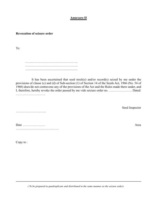 Annexure II
Revocation of seizure order
To:
…………………………………………..
…………………………………………..
..................................................................
It has been ascertained that seed stock(s) and/or record(s) seized by me under the
provisions of clause (c) and (d) of Sub-section (1) of Section 14 of the Seeds Act, 1966 (No. 54 of
1966) does/do not contravene any of the provisions of the Act and the Rules made there under, and
I, therefore, hereby revoke the order passed by me vide seizure order no. …………………. Dated:
……………………….
Seed Inspector
………………………..
Date ………………… Area
…………………………………..
Copy to :
( To be prepared in quadruplicate and distributed in the same manner as the seizure order)