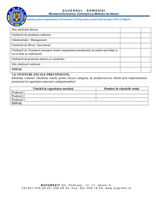 GUVERNUL ROMÂNIEI
                                Ministerul Economiei, Comerţului şi Mediului de Afaceri
             Agenţia pentru Implementarea Proiectelor şi Programelor pentru Întreprinderi Mici şi Mijlocii



Alte cheltuieli directe
Cheltuieli de producţie indirecte
Administraţie / Management
Cheltuieli de Birou / Secretariat
Cheltuieli de Transport (transport intern, manipularea produselor în cadrul activităţii şi
cu ce forţe se realizează)
Cheltuieli de protecţia muncii şi a mediului
Alte cheltuieli indirecte
TOTAL
7.4. VENITURI ANUALE PRECONIZATE:
(Detaliaţi volumul vânzărilor anuale pentru fiecare categorie de produs/servicii oferite prin implementarea
proiectului la capacitatea maximă a echipamentelor)

                  Vânzări la capacitatea maximă                                   Pondere în vânzările totale
Produsul 1
Produsul 2
Produsul 3
TOTAL




                   BUCUREŞTI Str. Poteraşi, nr. 11, sector 4,
        Tel:021-335.26.20; 335.26.32, Fax. 021-336.18.43, www.aippimm.ro
 