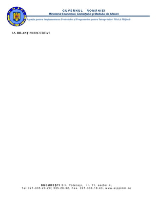 GUVERNUL ROMÂNIEI
                           Ministerul Economiei, Comerţului şi Mediului de Afaceri
        Agenţia pentru Implementarea Proiectelor şi Programelor pentru Întreprinderi Mici şi Mijlocii




7.5. BILANŢ PRESCURTAT




                BUCUREŞTI Str. Poteraşi, nr. 11, sector 4,
     Tel:021-335.26.20; 335.26.32, Fax. 021-336.18.43, www.aippimm.ro
 