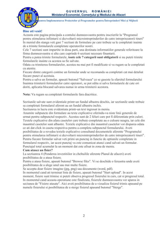 GUVERNUL ROMÂNIEI
                       Ministerul Economiei, Comerţului şi Mediului de Afaceri
    Agenţia pentru Implementarea Proiectelor şi Programelor pentru Întreprinderi Mici şi Mijlocii


Bine ati venit!
Aceasta este pagina principala a contului dumneavoastra pentru inscrierile la "Programul
pentru stimularea infiintarii si dezvoltarii microintreprinderilor de catre intreprinzatorii tineri"
In meniul din stanga veti gasi 7 sectiuni de formulare pe care trebuie sa le completati inainte
de a trimite formularele completate operatorilor nostri.
Cele 7 sectiuni sunt impartite in doua parti, una destinata informatiilor generale referitoare la
firma dumneavoastra si alta care cuprinde 6 sectiuni necesare finantarii.
Pentru a putea trimite formularele, toate cele 7 categorii sunt obligatorii si nu puteti trimite
formularele inainte ca acestea sa fie salvate.
Odata cu trimiterea formularelor, acestea nu mai pot fi modificate si va rugam sa le completati
cu atentie.
Fiecare dintre categorii contine un formular unde se recomanda sa completati cat mai detaliat
fiecare punct al acestuia.
Pentru a salva un formular, apasati butonul "Salveaza" ce se gaseste la sfarsitul formularului
Inaintea trimiterii formularelor catre operatori, se pot edita si salva formularele de cate ori
doriti, aplicatia blocand salvarea numai in urma trimiterii acestora.

Nota: Va rugam sa completati formularele fara diacritice.

Sectiunile salvate sunt evidentiale printr-un fundal albastru deschis, iar sectiunile unde trebuie
sa completati formularul aferent au un fundal albastru inchis.
Sectiunrea in lucru este evidentiata printr-un text ingrosat in meniu.
Anumite subpuncte din formulare au texte explicative oferindu-va niste linii generale de
urmat pentru subpunctul respectiv. Acestea sunt de 2 feluri care pot fi diferentiate prin culori.
Textele explicative din afara casetelor care trebuie completate au o culoare neagra, iar cele din
inauntrul casetelor sunt albastre. Textele explicative din inauntrul casetelor vor disparea odata
ce ati dat click in caseta respectiva pentru a completa subpunctul formularului. Aveti
posibilitatea de a revedea textele explicative consultand documentele aferente "Programului
pentru stimularea infiintarii si dezvoltarii microintreprinderilor de catre intreprinzatorii tineri".
Pentru fiecare formular salvat veti primi un punctaj in functie de optiunile completate in
formularul respectiv, iar acest punctaj va este comunicat atunci cand salvati un formular.
Punctajul total acumulat la un moment dat este afisat in zona de meniu.
Cum atasez un fisier?
La sectiunrea 4 (Ponderea investitiilor in cheltuilile aferente Planul de afaceri) aveti
posibilitatea de a atasa fisiere.
Pentru a atasa fisiere, apasati butonul "Browse files". Vi se deschide o fereastra unde aveti
posibilitatea de a alege unul sau mai multe fisiere.
Se accepta doar fisiere imagine (jpg, png) sau documente (word, pdf).
In momentul cand ati terminat lista de fisiere, apasati butonul "Start upload". In acest
moment, fisiere sunt trimise si puteti observa progresul fisierului in curs, cat si progresul total.
In momentul cand aceasta operatiune este finalizata, fisierele dumneavoastra vor aparea in
seciunea de "Fisiere atasate". Aici aveti posibilitatea de a vizualiza fisierul trimis apasand pe
numele fisierului si posibilitatea de a sterge fisierul apasand butonul "Sterge".




                                                  2
 