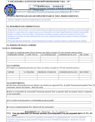 5. LOCALIZAREA ACTIVITĂŢII MICROÎNTREPRINDERII “S.R.L. – D.”

                                      1     Mediul U V E R N U L
                                                G rural           ROMÂNIEI
                                      Ministerul Economiei, Comerţului şi Mediului de Afaceri
                                      2     Mediul urban
                  Agenţia pentru Implementarea Proiectelor şi Programelor pentru Întreprinderi Mici şi Mijlocii

    5.1. DATE PRIVIND LOCAŢIA DE IMPLEMENTARE SI NOUL PRODUS/SERVICIU:
     Adresa completă a locului de implementare a proiectului.


    5.2. DURABILITATEA PROIECTULUI:
     Argumentaţi cum proiectul se va autosusţine financiar după încetarea finanţării solicitate prin prezentul plan
     de afaceri, capacitatea de a asigura operarea şi întreţinerea investiţiei după finalizare (entităţi responsabile,
     fonduri, activităţi, orizont de timp), continuarea activităţii economice aferente investiţiei, precum şi de
     menţinere a locurilor de muncă permanente nou create, după finalizarea proiectului şi încetarea finanţării
     nerambursabile.
     Prezentaţi măsurile întreprinse, sursele financiare prevăzute, resursele umane pe toată durata de analiză.

    5.3. POZIŢIA PE PIAŢĂ A FIRMEI
5.3.15.3.1 FURNIZORI:

    Vă rugăm să completaţi pentru fiecare furnizor care deţine cel puţin 15% din costurile materiei prime.
     FURNIZOR VIITOR % DIN TOTAL                 CE FURNIZEAZĂ            CONDIŢII DE PLATĂ            DE CÂND?




    5.3.2. CLIENŢI:
    (Vă rugăm să completaţi pentru fiecare client care deţine cel puţin de 15% din vânzările lunare )

     VIITOR                  % VÂNZĂRI            PRODUSE VÂNDUTE                 CONDIŢII DE PLATĂ               DE CÂND?




    5.3.3.CONCURENŢA:
    a) Câte firme oferă produse/servicii identice sau similare pe segmentul Dvs. de piaţă? Enumeraţi principalele firme fir
    concurente, interne sau externe – dacă este cazul.

    b) Prin ce vă deosebiţi de concurenţă? Enumeraţi punctele forte şi punctele slabe ale propriei afaceri, comparativ
    cu ale concurenţei.


    c) Ce ar trebui să faceţi pentru a vă îmbunătăţi poziţia pe piaţă?


    d) Cum se compară preţurile Dvs. faţă de cele ale concurenţei?

                               BUCUREŞTI Str. Poteraşi,                 nr. 11, sector 4,
    5.3.4. Care :este1piaţa5ţintă?2 Cât 3 3 5mare. 3 2 , F a xa. fi 2 1 - 3 3 6piaţă? 3 , w w w . a i p p i m m .deţinut de Dvs. din
            T e l 0 2 - 3 3 . 2 6 . 0 ; de . 2 6 estimaţi         0 această . 1 8 . 4 Care este procentul r o
           piaţă?
     Descrieţi schimbările ce vor avea loc pe piaţă şi cum anume se va adapta firma Dvs. la aceste schimbări:
     Creşterea concurenţei pe piaţa internă? Creşterea cererii? Schimbări în legislaţie? Alţi factori care pot
 