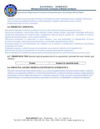 GUVERNUL ROMÂNIEI
                                   Ministerul Economiei, Comerţului şi Mediului de Afaceri
                Agenţia pentru Implementarea Proiectelor şi Programelor pentru Întreprinderi Mici şi Mijlocii


    Explicaţi modul în care proiectul contribuie la introducerea noilor tehnologii şi/sau a soluţiilor informatice
    sau la creşterea gradului de utilizare a noilor tehnologi/ soluţiilor informaticei în procesul de
    producţie/prestare servicii/ construcţii
.   6.2. PRODUSUL/ SERVICIUL
Descrieţi şi explicaţi, în detaliu, produsul/serviciul ce face obiectul investiţiei propuse în proiect.
Descrierea produsului: caracteristici fizice (mărime, formă, culoare, design, capacităţi), tehnologia utilizată în
producerea/ dezvoltarea lui (materii prime, echipamente, forţa de muncă, patente etc – localizaţi, la nivel de
regiune de dezvoltare/judeţ, sursa acestor elemente).
Descrierea serviciului: ce reprezintă, ce nevoi satisface, care sunt materialele şi echipamentele necesare
prestării serviciului, etape în procesul de prestare a serviciului, beneficii pentru clienţi.
Prezentaţi modul în care tehnologiile noi, moderne vor fi utilizate în producerea/ menţinerea/ dezvoltarea
produsului/ serviciului.
Evidenţiaţi noutatea, calităţi/avantaje ale produsului/ serviciului dvs. faţă de cel al competitorilor.
Punctele tari ale afacerii (produsului/ serviciului), avantaje oferite faţă de competitori.
Riscuri identificate şi măsurile prevăzute pentru diminuarea efectelor în cazul materializării acestor riscuri.
    6.3. PRODUSELE NOI (descrieţi tipul de produse/servicii şi caracteristici, procentul din total vânzări, preţ
    vânzare):

                                 Produs                               Pondere în vânzările totale

    6.4. IMPACTUL ASUPRA MEDIULUI ŞI EFICIENŢA ENERGETICĂ
    Descrieţi cum poate proiectul afecta mediul, şi ce soluţii aţi gândit pentru eliminarea acestor efecte. Explicaţi
    modul în care proiectul contribuie la maximizarea beneficiilor şi reducerea efectelor negative asupra mediului
    înconjurător, inclusiv măsuri de promovare a eficienţei energetice. Unde este cazul, prezentaţi modul în care
    proiectul propus se încadrează în politica organizaţiei de protecţie şi îmbunătăţire a mediului înconjurător.




                       BUCUREŞTI Str. Poteraşi, nr. 11, sector 4,
            Tel:021-335.26.20; 335.26.32, Fax. 021-336.18.43, www.aippimm.ro
 