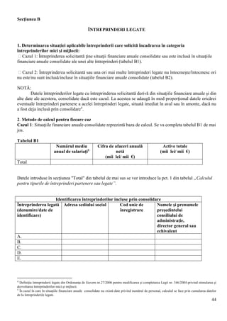 44
Secţiunea B
ÎNTREPRINDERI LEGATE
1. Determinarea situaţiei aplicabile întreprinderii care solicită încadrarea în categoria
întreprinderilor mici şi mijlocii:
 Cazul 1: Întreprinderea solicitantă ţine situaţii financiare anuale consolidate sau este inclusă în situaţiile
financiare anuale consolidate ale unei alte întreprinderi (tabelul B1).
 Cazul 2: Întreprinderea solicitantă sau una ori mai multe întreprinderi legate nu întocmeşte/întocmesc ori
nu este/nu sunt inclusă/incluse în situaţiile financiare anuale consolidate (tabelul B2).
NOTĂ:
Datele întreprinderilor legate cu întreprinderea solicitantă derivă din situaţiile financiare anuale şi din
alte date ale acestora, consolidate dacă este cazul. La acestea se adaugă în mod proporţional datele oricărei
eventuale întreprinderi partenere a acelei întreprinderi legate, situată imediat în aval sau în amonte, dacă nu
a fost deja inclusă prin consolidare4
.
2. Metode de calcul pentru fiecare caz
Cazul 1: Situaţiile financiare anuale consolidate reprezintă baza de calcul. Se va completa tabelul B1 de mai
jos.
Tabelul B1
Numărul mediu
anual de salariaţi5
Cifra de afaceri anuală
netă
(mii lei/ mii €)
Active totale
(mii lei/ mii €)
Total
Datele introduse în secţiunea "Total" din tabelul de mai sus se vor introduce la pct. 1 din tabelul „Calculul
pentru tipurile de întreprinderi partenere sau legate”.
Identificarea întreprinderilor incluse prin consolidare
Întreprinderea legată
(denumire/date de
identificare)
Adresa sediului social Cod unic de
înregistrare
Numele şi prenumele
preşedintelui
consiliului de
administraţie,
director general sau
echivalent
A.
B.
C.
D.
E.
4
Definiţia întreprinderii legate din Ordonanţa de Guvern nr.27/2006 pentru modificarea şi completarea Legii nr. 346/2004 privind stimularea şi
dezvoltarea întreprinderilor mici şi mijlocii.
5
În cazul în care în situaţiile financiare anuale consolidate nu există date privind numărul de personal, calculul se face prin cumularea datelor
de la întreprinderile legate.
 