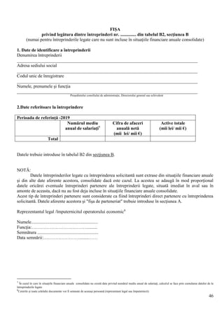 46
FIŞA
privind legătura dintre întreprinderi nr. .............. din tabelul B2, secţiunea B
(numai pentru întreprinderile legate care nu sunt incluse în situaţiile financiare anuale consolidate)
1. Date de identificare a întreprinderii
Denumirea întreprinderii
________________________________________________________________________________
Adresa sediului social
________________________________________________________________________________
Codul unic de înregistrare
________________________________________________________________________________
Numele, prenumele şi funcţia
________________________________________________________________________________
Preşedintelui consiliului de administraţie, Directorului general sau echivalent
2.Date referitoare la întreprindere
Perioada de referinţă -2019
Numărul mediu
anual de salariaţi7
Cifra de afaceri
anuală netă
(mii lei/ mii €)
Active totale
(mii lei/ mii €)
Total
Datele trebuie introduse în tabelul B2 din secţiunea B.
NOTĂ:
Datele întreprinderilor legate cu întreprinderea solicitantă sunt extrase din situaţiile financiare anuale
şi din alte date aferente acestora, consolidate dacă este cazul. La acestea se adaugă în mod proporţional
datele oricărei eventuale întreprinderi partenere ale întreprinderii legate, situată imediat în aval sau în
amonte de aceasta, dacă nu au fost deja incluse în situaţiile financiare anuale consolidate.
Acest tip de întreprinderi partenere sunt considerate ca fiind întreprinderi direct partenere cu întreprinderea
solicitantă. Datele aferente acestora şi "fişa de parteneriat" trebuie introduse în secţiunea A.
Reprezentantul legal /împuternicitul operatorului economic8
Numele...........................................................
Funcţia:………………………………..........
Semnătura ......................................................
Data semnării:……………………........……
7
În cazul în care în situaţiile financiare anuale consolidate nu există date privind numărul mediu anual de salariaţi, calculul se face prin cumularea datelor de la
întreprinderile legate
8
Cererile şi toate celelalte documente vor fi semnate de aceeaşi persoană (reprezentant legal sau împuternicit)
 