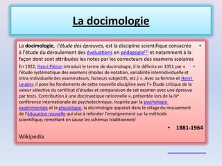 La docimologie
La docimologie, l'étude des épreuves, est la discipline scientifique consacrée                 •
à l'étude du déroulement des évaluations en pédagogie[1] et notamment à la
façon dont sont attribuées les notes par les correcteurs des examens scolaires
En 1922, Henri Piéron introduit le terme de docimologie, il le définira en 1951 par «      •
l’étude systématique des examens (modes de notation, variabilité interindividuelle et
intra-individuelle des examinateurs, facteurs subjectifs, etc.) ». Avec sa femme et Henri
Laugier, il pose les fondements de cette nouvelle discipline avec l'« Étude critique de la
valeur sélective du certificat d'études et comparaison de cet examen avec une épreuve
par tests. Contribution à une docimastique rationnelle », présentée lors de la IVe
conférence internationale de psychotechnique. Inspirée par la psychologie
expérimentale et la physiologie, la docimologie apparait dans le sillage du mouvement
de l'éducation nouvelle qui vise à refonder l'enseignement sur la méthode
scientifique, remettant en cause les schémas traditionnels[
                                                                             • 1881-1964
Wikipedia
 