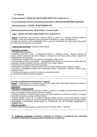 B. Proiectul
5.Titlul proiectului: TARGUL DE CARTE LIBRIS NEAMT 2014 - EDITIA A IV-A
6.Locul desfăşurării proiectului (localitate): Piatra Neamt - PAVILION EXPOZITIONAL MUNICIPAL
7.Durata proiectului: 25 IUNIE - 30 SEPTEMBRIE 2014
9. Scopul si obiectivele proiectului (max ½ pagina )
Scopul – Organizarea unui eveniment cultural dedicat cărţii astfel încât judeţul Neamţ să se înscrie în
tradiţia şi circuitul tîrgurilor de carte din România.
Obiectivele
Obiective cu caracter general
1.stimularea şi statornicirea la nivel local, national si regional a conştiinţei că prosperitatea este efectul
direct al cunoaşterii şi trăirii valorilor culturale universale
2.contactul publicului cu valorile propriei culturi si ale culturii regionale, europene şi universale, în contextul
dezvoltării economice şi sociale a judetului Neamt
3.Intarirea poziţiei şi rolului lor în conştiinţa cetatenilor judetului Neamt, a celor doua institutii Consiliul
Judetean Neamt si Camera de Comert si Industrie Neamt prin esenta mesajului transmis de acest proiect:
REALIZAREA LUCRURILOR IMPORTANTE IN SOCIETATE STA IN PUTEREA CONJUGATA A
MEMBRILOR EI
Obiective specifice :
Trezirea interesului pentru lactura a publicului inclus in limita de virsta 5 - 100 de ani
10. Justificarea proiectului: prezentarea problemei ce urmează a fi soluţionată prin intermediul
proiectului, grupul ţintă şi aria geografică de desfăşurare a proiectului:
8.Rezumatul proiectului (max. 30 de rânduri), structurat astfel:
- Titlul: TARGUL DE CARTE LIBRIS NEAMT 2014 - EDITIA A IV- A
-Scopul: Organizarea unui eveniment dedicat CARTII cu scopul de a favoriza întâlnirea publicului
nemţean cu cele mai prestigioase edituri şi tipografii din România, cu autori, critici literari şi al
ţi oameni de cultură în cadrul manifestărilor care vor avea loc în perioada celor patru zile de târg, avand
ca motto "trezirea interesului penru lectura".
- Grupuri ţintă, beneficiari: cetatenii judetului Neamt
Activităţile principale :
1.Managementul proiectului.
2.Stabilirea partenerilor media, a programului targului si a actiunilor conexe : recitaluri, expozitii de
pictura, lansari si prezentari de autori, dialoguri cu publicul, seri de lectura, ateliere literare, expozitii de
inregistrări pe suport magnetic.
3.Transmiterea invitatiilor catre toate editurile si tipografiile, scriitori, poeti.
4.Contractarea serviciilor de amenajare – montare/demontare standuri, curatenie, paza, energie electrică,
sonorizare, tiparitur publicitare, bannere, publicitate mass media, catering.
5.Întocmirea unui program turistic pentru expozanţi
6.Contractarea serviciilor de transport, ghid şi intrari la diverse obiective pentru programul turistic.
7.Lansarea si mediatizarea târgului prin intermediul ziarelor, televiziunilor, radioului, bannere, afişe,
caravana mobilă.
8. Desfăsurarea targului, a actiunilor conexe si a programului turistic.
9. Acordarea de diplome firmelor participante.
 