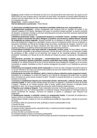 Problema consta in faptul ca in Romania sunt din ce in mai putine firme care vand carte, din cauza ca sunt
foarte putini cei care cumpara carte si mai putini cei care citesc. Din pacate si la acest capitol Romania se
situiaza mult sub media tarilor din UE, aceste evenimente avand rolul de a stimula interesul pentru lectura
si cumpararea de carti.
Grupul tinta - cetatenii judetului Neamt
Aria de desfasurare a proiectului – Piatra Neamţ
11. Descrierea activităţii proiectului (calendarul activităţilor defalcat pe luni, responsabili etc):
1.Managementul proiectului - echipa manageriala este compusa dintr-un manager de proiect si doi
referenti, angajati ai CCI Neamt. Managerul de proiect va coordona intrega activitate, va semna contractul
de finanţare, contractele încheiate cu furnizorii selectaţi pentru bunurile şi serviciile necesare implementării
proiectului si va intocmi raportul final.
2.Stabilirea partenerilor media, a programului targului si a actiunilor conexe : recitaluri, expozitii de
pictura, lansari si prezentari de autori, dialoguri cu publicul, seri de lectura, ateliere literare, expozitii
de inregistrări pe suport magnetic. Această activitate se va desfăşura la sfârşitul lunii iunie şi va stabili
planul de desfăşurare a târgului şi a activităţilor conexe, precum si programul turistic care se va efectua cu
expozantii. Activitatea va fi făcută de întreaga echipa de proiect, coordonată de manager, moment în care
se vor împărţi şi sarcinile pe fiecare persoana care face parte din echipa de implementare. În cadrul
aceleiaşi activităţi se va stabili şi dimensiunea bazei de date necesară proiectului.
3.Transmiterea invitatiilor catre toate editurile si tipografiile, scriitori, poeti. Pe baza datelor colectate
privind editurile, tipografiile şi alţi potenţiali expozanţi, in prima decada a lunii iulie se vor transmite invitatile
de participare la târg, urmand ca pe parcursul lunii august sa fie contactati telefonic toţi potenţialii
participanti. Activitatea va fi făcută de cei doi referenţi din echipa de proiect, coordonaţi de managerul de
proiect.
4.Contractarea serviciilor de amenajare – montare/demontare standuri, curatenie, paza, energie
electrică, sonorizare, tiparitur publicitare, bannere, publicitate mass media, catering. În cadrul acestei
activităţi se vor selecta furnizorii de bunuri şi servicii necesare bunei desfăşurări a târgului şi se vor semna
contractele cu aceştia. Activitatea va intra în sarcina managerului de proiect si va fi realizata pe parcursul
lunii august.
5.Întocmirea unui program turistic pentru expozanţi se va face de catre managerul de proiect impreuna
cu cei doi referenti si are drept scop promovarea judetului din punct de vedere turistic. Aceasta activitate se
va desfasura pe parcursul lunii august.
6.Contractarea serviciilor de transport, ghid şi intrari la diverse obiective pentru programul turistic.
Activitatea se va desfăşura în cursul lunii august şi va fi făcută de managerul de proiect care va selecta
firma furnizoare de servicii pentru transport şi ghid. Totodata în această perioadă se va semna contractul
încheiat cu furnizorul.
7.Lansarea si mediatizarea târgului prin intermediul ziarelor, televiziunilor, radioului, bannere, afişe,
caravana mobilă. În cadru aceste activitati echipa de proiect va organiza o conferinta de presa de lansare
a targului. Totodata se vor realiza spoturile video şi audio, grafica pentru bannere si articolele pentru
publicitate în ziare. Se va lansa campania de promovare conform planului media intocmit.
8.Tiparirea unui catalog al târgului. Toate materialele transmise de firmele participante vor fi prinse intr-
un catalog tiparit, care va fi oferit expozantilor si vizitatorilor targului. Responsabila va fi întreaga echipa de
proiect coordonata de manager. Termenul de realizare şi tipărire a catalogului este începutul lunii
septembrie.
9. Desfăsurarea targului, a actiunilor conexe si a programului turistic. In perioada de desfasurare a
targului conform unui graficului realizat se vor desfăşura următoarele:
a) deschiderea oficiala a targului la care vor participa personalităţi ale vieţii politice, culturale şi economice
din judeţ,
b) derularea zilelor de expunere de carte, publicaţii şi muzică a participanţilor la targ
c) lansări de carte
d) seri de muzică şi poezie
e) program turistic organizat pentru expozanţii la târg, în vederea promovării judeţului Neamţ
f) vernisaje expozitii pictura
g) mese rotunde cu prezentari de carte
h) inchiderea oficiala a targului si premierea participantilor
La această activitate se vor implica toţi membrii echipei de proiect coordonaţi de managerul proiectului.
 