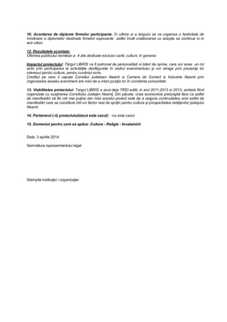 10. Acordarea de diplome firmelor participante. În ultima zi a targului se va organiza o festivitate de
înmânare a diplomelor destinate firmelor expozante astfel încât colaborarea cu aceştia sa continue si in
anii viitori.
12. Rezultatele scontate:
Oferirea publicului nemtean a 4 zile dedicate exclusiv cartii, culturii, în general.
Impactul proiectului: Târgul LIBRIS va fi patronat de personalitati si lideri de opinie, care vor avea un rol
activ prin participarea la activităţile desfăşurate în cadrul evenimentului şi vor atrage prin prezenţa lor
interesul pentru cultura, pentru cuvântul scris.
Creditul pe care il capata Consiliul Judetean Neamt si Camera de Comert si Industrie Neamt prin
organizarea acestui eveniment are rolul de a intari poziţia lor în constiinta comunitatii.
13. Viabilitatea proiectului: Targul LIBRIS a avut deja TREI editii, in anii 2011,2012 si 2013, ambele fiind
organizate cu susţinerea Consiliului Judeţen Neamţ. Din păcate, criza economică prelungită face ca astfel
de manifestări să fie cât mai puţine dar rolul acestui proiect este de a asigura continuitatea unei astfel de
manifestări care se constituie într-un factor real de sprijin pentru cultura şi prosperitatea cetăţenilor judeţului
Neamt.
14. Partenerul (-ii) proiectului(dacă este cazul): -nu este cazul
15. Domeniul pentru care se aplica: Cultura - Religie - Invatamint
Data: 3 aprilie 2014
Semnătura reprezentantului legal
Stampila instituţiei / organizaţiei
 