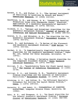 98
Gavett, J. w., and Plyter, N. V., "The Optimal Assignment
of Facilities to Locations by Branch and Bound,"
Operations Research. 14 (1966) 210-232.
Geoffrion, A. M., and Graves, G. W., "Scheduling Parallel
Production Lines with Changeover Costs: Practical
Application of a Quadratic Assignment/LP Approach,"
Operations Research, 24 (1976) 595-610.
Gilmore, P. c., "Optimal and Suboptimal Algorithms for the
Quadratic Assignment Problem," Journal of Society of
Industrial and Applied Mathematics. 10 (1962) 305-313.
Graves, G. W., and Whinston, A. B., "An Algorithm for the
Quadratic Assignment Problem," Management Science, 17
(1970) 453-471.
Hanan, M., and Kurtzberg, J., "A Review of the Placement
and Quadratic Assignment Problems," SIAM Review, 14
(1972) 324-342.
Heider, C. H., "A Computationally Simplified Pair-Exchange
Algorithm for the Quadratic Assignment Problem," Paper
No. 101, Center for Naval Analyses, Arlington, VA
(1972) .
Heider, C. H. , "An N-Step, 2 Variables Search Algorithm for
the Component Placement Problem," Naval Research
Logistics Quarterly. 20 (1973) 699-724.
Hillier, F. S., "Quantitative Tools for Plant Layout Analy-
sis," The Journal of Industrial Engineering. 14 (1963)
33-40.
Hillier, F. S., and Connors, M. M., "Quadratic Assignment
Problem Algorithms and the Location of Indivisible
Facilities," Management Science. 13 (1966) 42-57.
Hitching, G. G., and Cottam, M., "An Efficient Heuristic
Procedure for Solving the Layout Design Problem,"
Omega, 4 (1976) 205-214.
Horowitz, E., and Sahni, S., FUNDAMENTALS OF COMPUTER
ALGORITHMS, Computer Science Press, Rockville, MD
(1984) .
Kaku, B. K., and Thompson, G. L., "An Exact Algorithm for
the General Quadratic Assignment Problem," European
Journal of Operational Research. 23 (1986) 382-390.
 