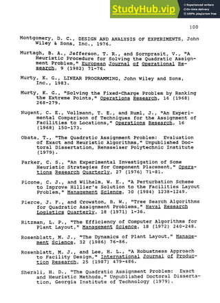 100
Montgomery, D. C., DESIGN AND ANALYSIS OF EXPERIMENTS, John
Wiley & Sons, Inc., 1976.
Murtagh, B. A., Jefferson, T. R., and Sornprasit, V., "A
Heuristic Procedure for Solving the Quadratic Assign-
ment Problem," European Journal of Operational Re-
search. 9 (1982) 71-76.
Murty, K. G., LINEAR PROGRAMMING, John Wiley and Sons,
Inc., 1983.
Murty, K. G. , "Solving the Fixed-Charge Problem by Ranking
the Extreme Points," Operations Research, 16 (19 68)
268-279.
Nugent, C. E. , Vollmann, T. E., and Ruml, J., "An Experi-
mental Comparison of Techniques for the Assignment of
Facilities to Locations," Operations Research, 16
(1968) 150-173.
Obata, T. , "The Quadratic Assignment Problem: Evaluation
of Exact and Heuristic Algorithms," Unpublished Doc-
toral Dissertation, Rensselaer Polytechnic Institute
(1979) .
Parker, C. S., "An Experimental Investigation of Some
Heuristic Strategies for Component Placement," Opera-
tions Research Quarterly. 27 (1976) 71-81.
Picone, C. J., and Wilhelm, W. E., "A Perturbation Scheme
to Improve Hillier's Solution to the Facilities Layout
Problem," Management Science. 30 (1984) 1238-1249.
Pierce, J. F., and Crowston, B. W., "Tree Search Algorithms
for Quadratic Assignment Problems," Naval Research
Logistics Quarterly. 18 (1971) 1-36.
Ritzman, L. P., "The Efficiency of Computer Algorithms for
Plant Layout," Management Science. 18 (1972) 240-248.
Rosenblatt, M. J., "The Dynamics of Plant Layout," Manage-
ment Science. 32 (1986) 76-86.
Rosenblatt, M. J., and Lee, H. L., "A Robustness Approach
to Facility Design," International Journal ol Produc-
tion Research, 25 (1987) 479-486.
Sherali, H. D., "The Quadratic Assignment Problem: Exact
and Heuristic Methods," Unpublished Doctoral Disserta-
tion, Georgia Institute of Technology (1979) .
 