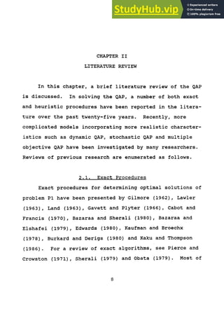 CHAPTER II
LITERATURE REVIEW
In this chapter, a brief literature review of the QAP
is discussed. In solving the QAP, a number of both exact
and heuristic procedures have been reported in the litera-
ture over the past twenty-five years. Recently, more
complicated models incorporating more realistic character-
istics such as dynamic QAP, stochastic QAP and multiple
objective QAP have been investigated by many researchers.
Reviews of previous research are enumerated as follows.
2.1. Exact Procedures
Exact procedures for determining optimal solutions of
problem PI have been presented by Gilmore (1962), Lawler
(1963), Land (1963), Gavett and Plyter (1966), Cabot and
Francis (1970), Bazaraa and Sherali (1980), Bazaraa and
Elshafei (1979), Edwards (1980), Kaufman and Broechx
(1978), Burkard and Derigs (1980) and Kaku and Thompson
(1986). For a review of exact algorithms, see Pierce and
Crowston (1971), Sherali (1979) and Obata (1979). Most of
8
 