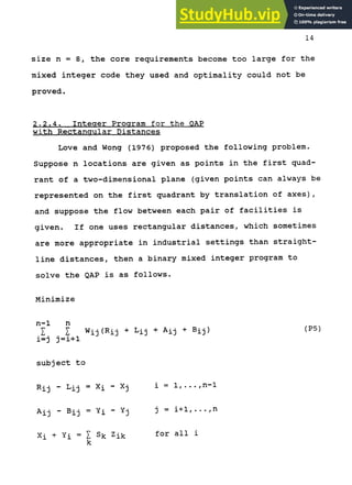 14
size n = 8, the core requirements become too large for the
mixed integer code they used and optimality could not be
proved.
2.2.4. Integer Program for the QAP
with Rectangular Distances
Love and Wong (1976) proposed the following problem.
Suppose n locations are given as points in the first quad-
rant of a two-dimensional plane (given points can always be
represented on the first quadrant by translation of axes),
and suppose the flow between each pair of facilities is
given. If one uses rectangular distances, which sometimes
are more appropriate in industrial settings than straight-
line distances, then a binary mixed integer program to
solve the QAP is as follows.
Minimize
I I Wij(Rij + Lij + Aij + Bij)
i=j j=i+l
subject to
Rij - Lij = Xi - Xj i = l , . . . , n - l
Aij - Bij = Yi - Yj j = i + l , . . . , n
Xi + Yi = Z Sk Zik for a l l i
k
(P5)
 