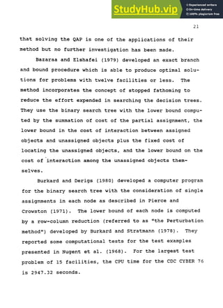 21
that solving the QAP is one of the applications of their
method but no further investigation has been made.
Bazaraa and Elshafei (1979) developed an exact branch
and bound procedure which is able to produce optimal solu-
tions for problems with twelve facilities or less. The
method incorporates the concept of stopped fathoming to
reduce the effort expended in searching the decision trees.
They use the binary search tree with the lower bound compu-
ted by the summation of cost of the partial assignment, the
lower bound in the cost of interaction between assigned
objects and unassigned objects plus the fixed cost of
locating the unassigned objects, and the lower bound on the
cost of interaction among the unassigned objects them-
selves.
Burkard and Derigs (1980) developed a computer program
for the binary search tree with the consideration of single
assignments in each node as described in Pierce and
Crowston (1971). The lower bound of each node is computed
by a row-column reduction (referred to as "the Perturbation
method") developed by Burkard and Stratmann (1978). They
reported some computational tests for the test examples
presented in Nugent et al. (1968). For the largest test
problem of 15 facilities, the CPU time for the CDC CYBER 76
is 2947.32 seconds.
 