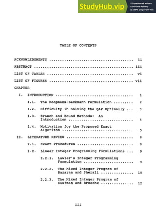 TABLE OF CONTENTS
ACKNOWLEDGMENTS ii
ABSTRACT iii
LIST OF TABLES vi
LIST OF FIGURES vii
CHAPTER
I. INTRODUCTION 1
1.1. The Koopmans-Beckmann Formulation 2
1.2. Difficulty in Solving the QAP Optimally ... 3
1.3. Branch and Bound Methods: An
Introduction 4
1.4. Motivation for the Proposed Exact
Algorithm 5
II. LITERATURE REVIEW 8
2.1. Exact Procedures 8
2.2. Linear Integer Programming Formulations ... 9
2.2.1. Lawler's Integer Programming
Formulation 9
2.2.2. The Mixed Integer Program of
Bazaraa and Sherali 10
2.2.3. The Mixed Integer Program of
Kaufman and Broechx 12
111
 