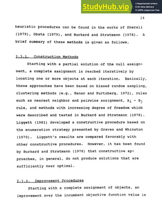 24
heuristic procedures can be found in the works of Sherali
(1979), Obata (1979), and Burkard and Stratmann (1978). A
brief summary of these methods is given as follows.
2.3.1. Construction Methods
Starting with a partial solution of the null assign-
ment, a complete assignment is reached iteratively by
locating one or more objects at each iteration. Basically,
these approaches have been based on biased random sampling,
clustering methods (e.g., Hanan and Kurtzberg, 1972), rules
such as nearest neighbor and pairwise assignment, Ai - Bj
rule, and methods with increasing degree of freedom which
were described and tested in Burkard and Stratmann (1978).
Liggett (1981) developed a constructive procedure based on
the enumeration strategy presented by Graves and Whinston
(1970). Liggett's results are compared favorably with
other constructive procedures. However, it has been found
by Burkard and Stratmann (1978) that constructive ap-
proaches, in general, do not produce solutions that are
sufficiently near optimal.
2.3.2. Improvement Procedures
Starting with a complete assignment of objects, an
improvement over the incumbent objective function value is
 