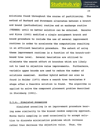 28
solutions found throughout the course of partitioning. The
method of Burkard and Stratmann alternates between a branch
and bound (perturbation) routine and an exchange routine
(VERBES) until no better solution can be obtained. Bazaraa
and Kirca (1983) modified a single assignment branch and
bound procedure to include the use of several improvement
routines in order to accelerate the computations resulting
in an efficient heuristic procedure. The extent of using
these improvement routines is a function of the branch-and-
bound tree level. Several heuristics are utilized to
eliminate the search effort at branches which are likely
not to lead to objective value improvements. Furthermore,
variable upper bounds are used to reduce the number of
solutions examined. Another hybrid method can also be
found in Heider (1973) where a search tree terminates N
steps after a feasible solution is found. The algorithm is
applied to solve the component placement problem described
in Steinberg (1961).
2.3.4. Simulated Annealing
Simulated annealing is an improvement procedure bear-
ing some similarity to the biased random sampling approach.
Monte Carlo sampling is used occasionally to accept solu-
tion to discrete minimization problems which increase
rather than decrease the objective value. Thus, the
 