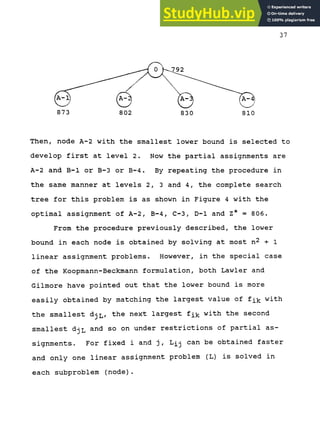 ->.
1
873 802 830 810
Then, node A-2 with the smallest lower bound is selected to
develop first at level 2. Now the partial assignments are
A-2 and B-1 or B-3 or B-4. By repeating the procedure in
the same manner at levels 2, 3 and 4, the complete search
tree for this problem is as shown in Figure 4 with the
optimal assignment of A-2, B-4, C-3, D-1 and Z* = 806.
From the procedure previously described, the lower
bound in each node is obtained by solving at most n2 + i
linear assignment problems. However, in the special case
of the Koopmann-Beckmann formulation, both Lawler and
Gilmore have pointed out that the lower bound is more
easily obtained by matching the largest value of t^y^ with
the smallest djL, the next largest fi^ with the second
smallest djL and so on under restrictions of partial as-
signments. For fixed i and j, Lij can be obtained faster
and only one linear assignment problem (L) is solved in
each subproblem (node).
 