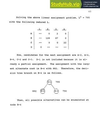43
Solving the above linear assignment problem, L* = 795
with the following reduced L.
A
B
C
D
—
—
—
0
0
128
0
2
87
0
0
0
22
Now, candidates for the next assignment are A-2, A-4,
B-4, C-2 and C-3. D-1 is not included because it is al-
ready a partial assignment. The assignment with the larg-
est alternate cost is B-4 with 882. Therefore, the deci-
sion tree branch on B-4 is as follows.
Then, all possible alternatives can be enumerated at
node B-4
 