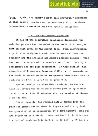 54
^ijkL* Again, the binary search tree previously described
in this section can be used cooperatively with the above
formulation in order to find the optimal assignment.
3.4. Pair-Exclusion Algorithm
In all of the algorithms previously discussed, the
solution process has proceeded on the basis of an assign-
ment in each level of the search tree. Upon backtracking,
a particular assignment would then be excluded from the
solution and the included assignment process resumed. This
has been the nature of the search tree of both the single
assignment and the pair assignment. In this section, the
algorithm of Pierce and Crowston (1971) which proceeds on
the basis of an exclusion of assignments from a solution in
each stage of the search tree is presented.
Operationally, the algorithm is similar to the one
used in solving the traveling salesman problem by Eastman
(1958). It will be illustrated with the problem of Figure
3 as follows.
First, consider the reduced matrix formed from the
pair assignment matrix shown in Figure 6 and the optimal
assignment which is represented by a zero element each row
and column of this matrix. From Section 3.3, in this case,
the optimal assignment is (A-B,1-4), (A-C,2-4), (A-D,1-3),
 