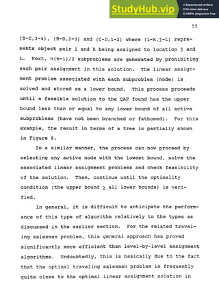 55
(B-C,3-4), (B-D,2-3) and (C-D,l-2) where (i-k,j-L) repre-
sents object pair i and k being assigned to location j and
L. Next, n(n-l)/2 subproblems are generated by prohibiting
each pair assignment in this solution. The linear assign-
ment problem associated with each subproblem (node) is
solved and stored as a lower bound. This process proceeds
until a feasible solution to the QAP found has the upper
bound less than or equal to any lower bound of all active
subproblems (have not been branched or fathomed). For this
example, the result in terms of a tree is partially shown
in Figure 8.
In a similar manner, the process can now proceed by
selecting any active node with the lowest bound, solve the
associated linear assignment problems and check feasibility
of the solution. Then, continue until the optimality
condition (the upper bound > all lower bounds) is veri-
fied.
In general, it is difficult to anticipate the perform-
ance of this type of algorithm relatively to the types as
discussed in the earlier section. For the related travel-
ing salesman problem, this general approach has proved
significantly more efficient than level-by-level assignment
algorithms. Undoubtedly, this is basically due to the fact
that the optimal traveling salesman problem is frequently
quite close to the optimal linear assignment solution in
 