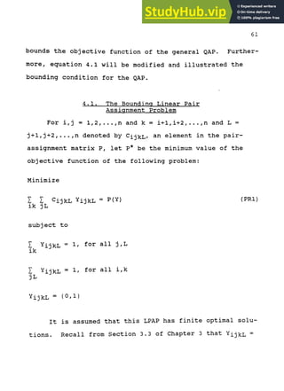 61
bounds the objective function of the general QAP. Further-
more, equation 4.1 will be modified and illustrated the
bounding condition for the QAP.
4.1. The Bounding Linear Pair
Assignment Problem
For i,j = 1,2,...,n and k = i+1,i+2,...,n and L =
j+1,j+2,...,n denoted by CijkL/ ^^ element in the pair-
assignment matrix P, let P* be the minimum value of the
objective function of the following problem:
Minimize
I I CijkL YijkL = P(Y) (PRl)
ik jL
subject to
I YijkL = 1/ for all j,L
ik
I YijkL = 1/ for all i,k
JL
YijkL = (0/1}
It is assumed that this LPAP has finite optimal solu-
tions. Recall from Section 3.3 of Chapter 3 that YIJ^L =
 