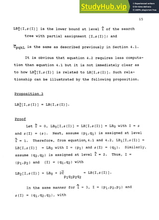65
A
LB'i{I,<^ (I) ] is the lower bound at level i of the search
tree with partial assignment [I,<^(I)]; and
CpqkL is the same as described previously in Section 4.1.
It is obvious that equation 4.2 requires less computa-
tion than equation 4.1 but it is not immediately clear as
to how LB^ [1,(^(1)1 is related to LB [1,0(1)]. Such rela-
tionship can be illustrated by the following proposition.
Proposition 3
LBJ[I,0(I)] = LB(I,0(I)].
Proof
Let 1
^ = 0, LBoCI,0(1)1 = LB[I,0(I)] = LBQ with 1 = 0
and 0(1) = (0). Next, assume (Pi,qi} is assigned at level
'
1 = 1. Therefore, from equation, 4.1 and 4.2, LBi[I,0(I)] =
LB[I,0(I)] = LBQ with I = (pi) and 0(1) = (qi). Similarly,
assume {q2/q2) is assigned at level 1 = 2. Thus, I =
(PI/P2) arid (I) = (^1/^2) ^ith
LB2[I,0(I)] = LBQ + 2 C = LB(I,0(I)].
PiqiP2'32
In the same manner for i = 3, I = {Pi,P2/P3} ^^^
0(1) = (qi/q2/q3)/ ^ith
 
