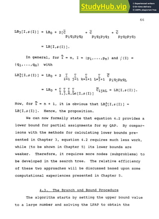 68
LB3[I,0(I)] = LBQ + 2[C + C + C
PiqiP2q2 PiqiP3q3 P2q2P3q3
= LB[I,0(I)].
In general, for i = n, I = (Pi,...,Pn} and -'(I) =
{qi/•••/qn) with
L B j [ I , 0 ( I ) ] = L B o + 2 5 ; X I I C
i=l j=l k=i+l L=j+1 PiqjPkqL
= -LBQ + I I I I c'ijkL = L B [ I , 0 ( I ) ] .
i , j , k , L G [ I , 0 ( I ) ]
Now, for i = n + 1, it is obvious that LB^[I,0(I)] =
LB[I,0(I)]. Hence, the proposition.
We can now formally state that equation 4.2 provides a
lower bound for partial assignments for my QAP. By compar-
isons with the methods for calculating lower bounds pre-
sented in Chapter 3, equation 4.2 requires much less work,
while (to be shown in Chapter 5) its lower bounds are
weaker. Therefore, it requires more nodes (subproblems) to
be developed in the search tree. The relative efficiency
of these two approaches will be discussed based upon some
computational experiences presented in Chapter 5.
4.3. The Branch and Bound Procedure
The algorithm starts by setting the upper bound value
to a large number and solving the LPAP to obtain the
 
