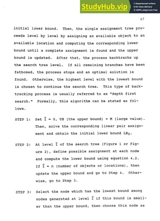 67
initial lower bound. Then, the single assignment tree pro-
ceeds level by level by assigning an available object to an
available location and computing the corresponding lower
bound until a complete assignment is found and the upper
bound is updated. After that, the process backtracks up
the search tree level. If all remaining branches have been
fathomed, the process stops and an optimal solution is
found. Otherwise, the highest level with the lowest bound
is chosen to continue the search tree. This type of back-
tracking process is usually referred to as "depth first
search." Formally, this algorithm can be stated as fol-
lows.
STEP 1: Set i = 0, UB (the upper bound) = M (large value).
Then, solve the corresponding linear pair assign-
ment and obtain the initial lower bound LBQ.
STEP 2: At level i of the search tree (Figure 1 or Fig-
ure 2), define possible assignment at each node
and compute the lower bound using equation 4.2.
If 1 = n (number of objects or locations), then
update the upper bound and go to Step 4. Other-
wise, go to Step 3.
STEP 3: Select the node which has the lowest bound among
nodes generated at level i if this bound is small-
er than the upper bound, then choose this node as
 