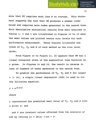 78
show that KT requires much less N on average. This state-
ment supports the fact that PM produces a weaker lower
bound and requires more nodes generated in the search tree.
More descriptive statistical results from data obtained in
Tables 1, 2 and 3 are illustrated in Figures 10 to 15 when
the mean values are plotted versus size levels for each
performance measurement. These figures illustrate the
trend of T^, T2 and N of each method as the size level
grows.
From Figure 10 to Figure 13, it appears that PM has a
longer transient state of the exponential time function as
n grows. In Figures 14 and 15, the result is reverse in
case of numbers of nodes generated in the search tree.
To predict the performance of T^, T2 and N for larger
n (> 10), a simple linear regression (SLR) is used to fit
the following equation.
y - QOC n+C
where
y represented the predicted mean value of T^, T2 and N with
a given n; and
and C are constant values oftained from the analysis of
SLR by letting yl = LN(y) = o(n + C.
 