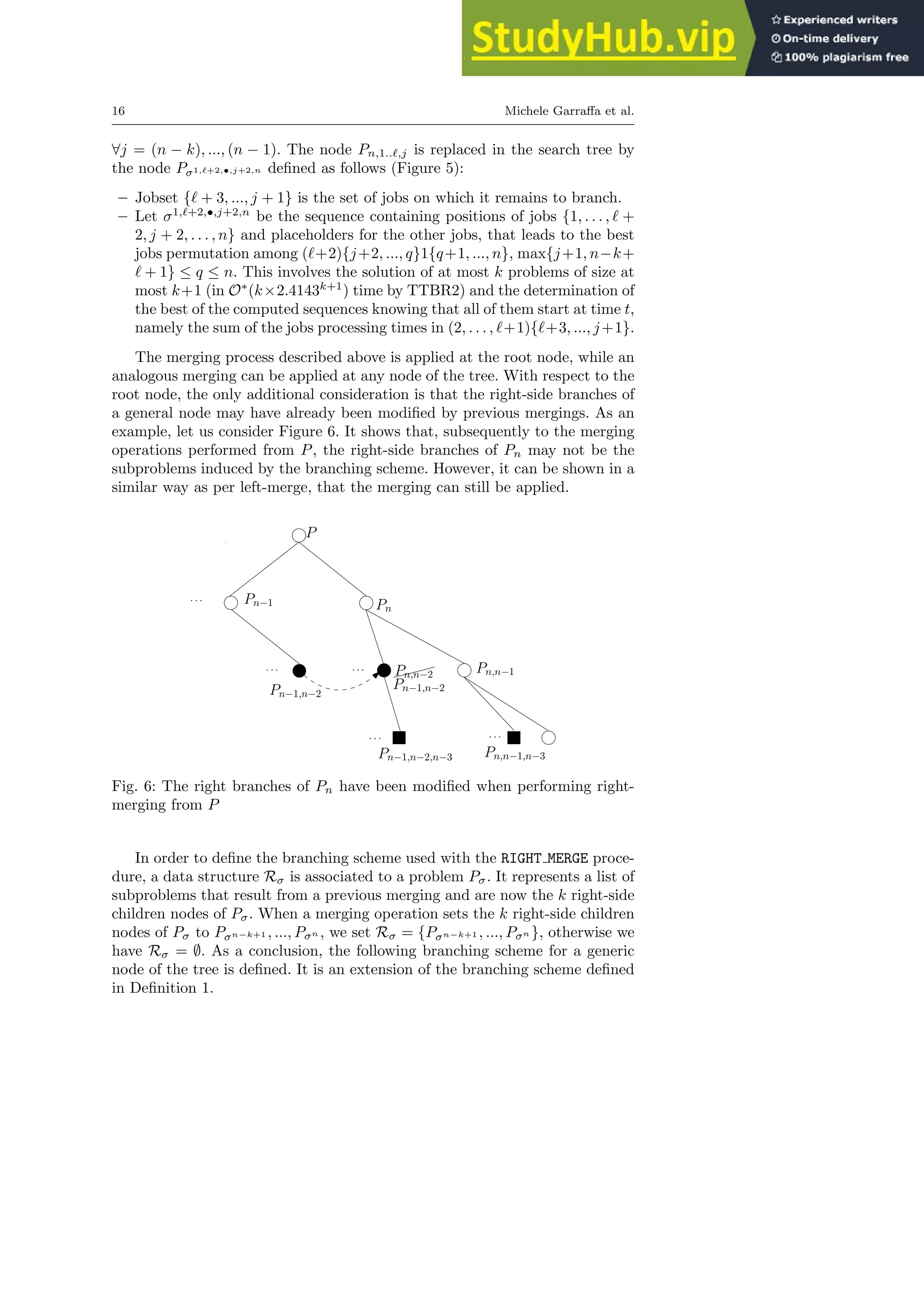 16 Michele Garraffa et al.
∀j = (n − k), ..., (n − 1). The node Pn,1..ℓ,j is replaced in the search tree by
the node Pσ1,ℓ+2,•,j+2,n defined as follows (Figure 5):
– Jobset {ℓ + 3, ..., j + 1} is the set of jobs on which it remains to branch.
– Let σ1,ℓ+2,•,j+2,n
be the sequence containing positions of jobs {1, . . . , ℓ +
2, j + 2, . . . , n} and placeholders for the other jobs, that leads to the best
jobs permutation among (ℓ+2){j+2, ..., q}1{q+1, ..., n}, max{j+1, n−k+
ℓ + 1} ≤ q ≤ n. This involves the solution of at most k problems of size at
most k+1 (in O∗
(k×2.4143k+1
) time by TTBR2) and the determination of
the best of the computed sequences knowing that all of them start at time t,
namely the sum of the jobs processing times in (2, . . . , ℓ+1){ℓ+3, ..., j+1}.
The merging process described above is applied at the root node, while an
analogous merging can be applied at any node of the tree. With respect to the
root node, the only additional consideration is that the right-side branches of
a general node may have already been modified by previous mergings. As an
example, let us consider Figure 6. It shows that, subsequently to the merging
operations performed from P, the right-side branches of Pn may not be the
subproblems induced by the branching scheme. However, it can be shown in a
similar way as per left-merge, that the merging can still be applied.
P
Pn−1 Pn
Pn−1,n−2
✘✘✘✘
Pn,n−2 Pn,n−1
· · ·
· · · · · ·
· · ·
· · ·
Pn,n−1,n−3
Pn−1,n−2
Pn−1,n−2,n−3
Fig. 6: The right branches of Pn have been modified when performing right-
merging from P
In order to define the branching scheme used with the RIGHT MERGE proce-
dure, a data structure Rσ is associated to a problem Pσ. It represents a list of
subproblems that result from a previous merging and are now the k right-side
children nodes of Pσ. When a merging operation sets the k right-side children
nodes of Pσ to Pσn−k+1 , ..., Pσn , we set Rσ = {Pσn−k+1 , ..., Pσn }, otherwise we
have Rσ = ∅. As a conclusion, the following branching scheme for a generic
node of the tree is defined. It is an extension of the branching scheme defined
in Definition 1.
 