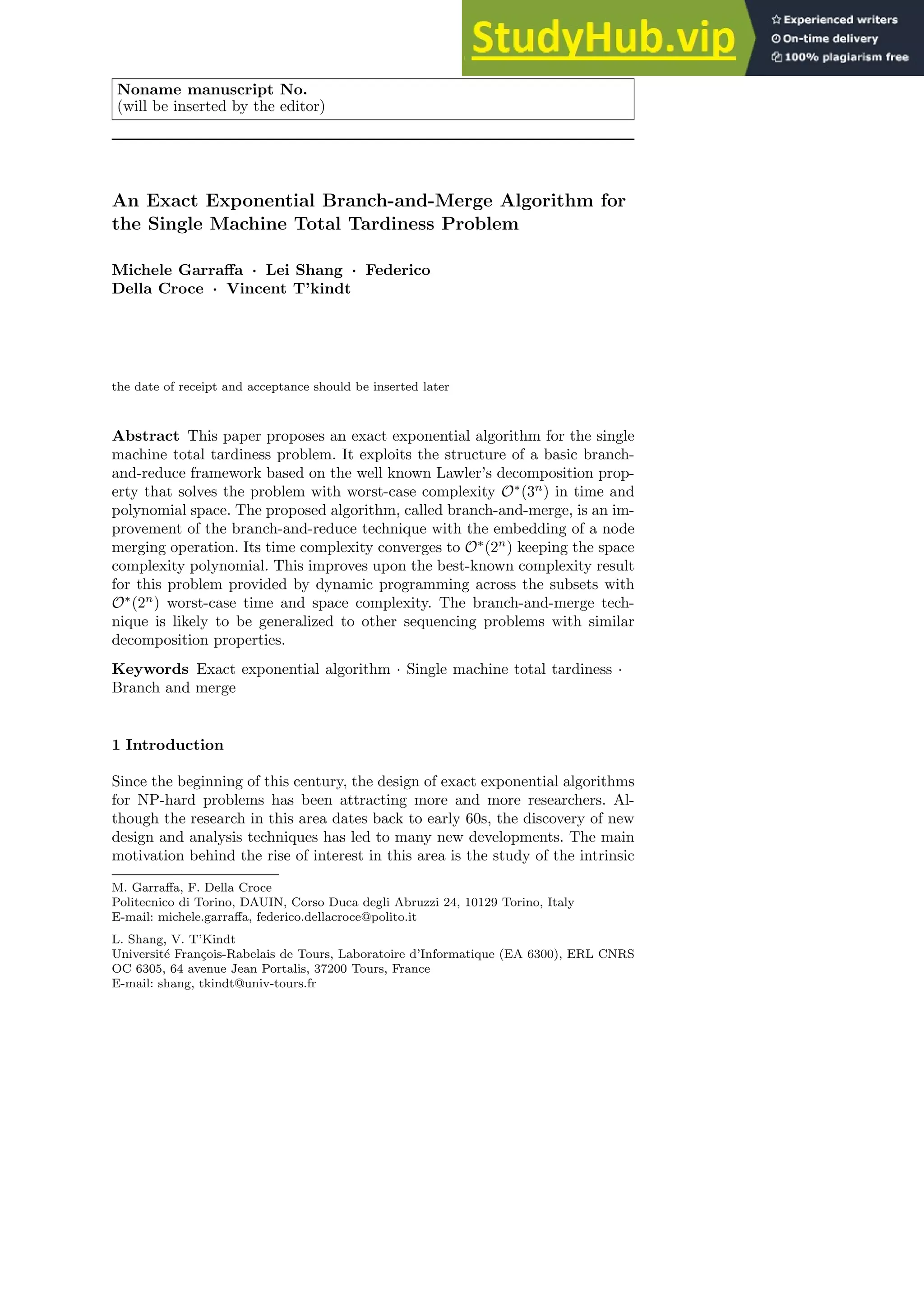 Noname manuscript No.
(will be inserted by the editor)
An Exact Exponential Branch-and-Merge Algorithm for
the Single Machine Total Tardiness Problem
Michele Garraffa · Lei Shang · Federico
Della Croce · Vincent T’kindt
the date of receipt and acceptance should be inserted later
Abstract This paper proposes an exact exponential algorithm for the single
machine total tardiness problem. It exploits the structure of a basic branch-
and-reduce framework based on the well known Lawler’s decomposition prop-
erty that solves the problem with worst-case complexity O∗
(3n
) in time and
polynomial space. The proposed algorithm, called branch-and-merge, is an im-
provement of the branch-and-reduce technique with the embedding of a node
merging operation. Its time complexity converges to O∗
(2n
) keeping the space
complexity polynomial. This improves upon the best-known complexity result
for this problem provided by dynamic programming across the subsets with
O∗
(2n
) worst-case time and space complexity. The branch-and-merge tech-
nique is likely to be generalized to other sequencing problems with similar
decomposition properties.
Keywords Exact exponential algorithm · Single machine total tardiness ·
Branch and merge
1 Introduction
Since the beginning of this century, the design of exact exponential algorithms
for NP-hard problems has been attracting more and more researchers. Al-
though the research in this area dates back to early 60s, the discovery of new
design and analysis techniques has led to many new developments. The main
motivation behind the rise of interest in this area is the study of the intrinsic
M. Garraffa, F. Della Croce
Politecnico di Torino, DAUIN, Corso Duca degli Abruzzi 24, 10129 Torino, Italy
E-mail: michele.garraffa, federico.dellacroce@polito.it
L. Shang, V. T’Kindt
Université François-Rabelais de Tours, Laboratoire d’Informatique (EA 6300), ERL CNRS
OC 6305, 64 avenue Jean Portalis, 37200 Tours, France
E-mail: shang, tkindt@univ-tours.fr
 