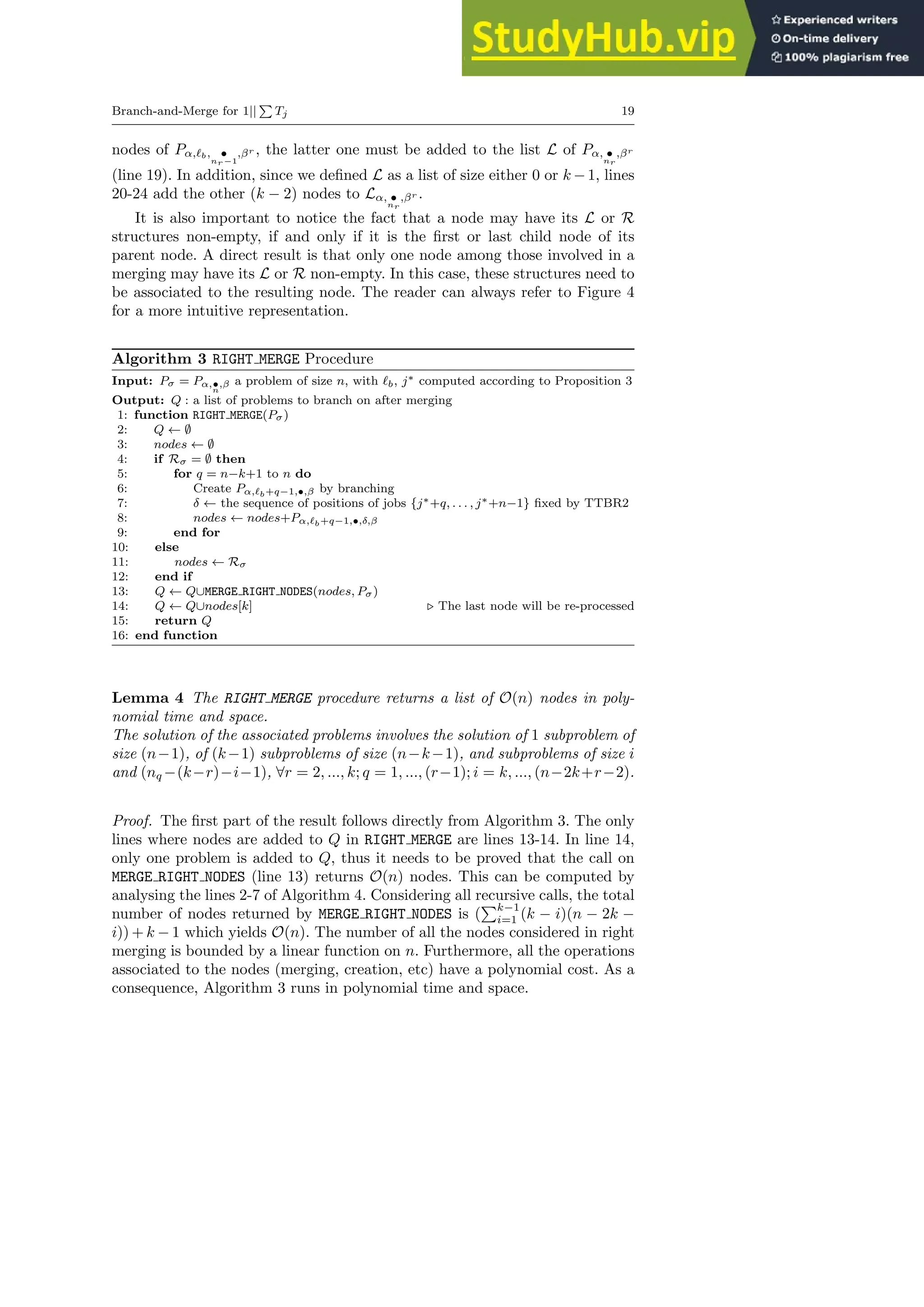 Branch-and-Merge for 1||
P
Tj 19
nodes of Pα,ℓb, •
nr−1
,βr , the latter one must be added to the list L of Pα, •
nr
,βr
(line 19). In addition, since we defined L as a list of size either 0 or k −1, lines
20-24 add the other (k − 2) nodes to Lα, •
nr
,βr .
It is also important to notice the fact that a node may have its L or R
structures non-empty, if and only if it is the first or last child node of its
parent node. A direct result is that only one node among those involved in a
merging may have its L or R non-empty. In this case, these structures need to
be associated to the resulting node. The reader can always refer to Figure 4
for a more intuitive representation.
Algorithm 3 RIGHT MERGE Procedure
Input: Pσ = Pα,•
n
,β a problem of size n, with ℓb, j∗ computed according to Proposition 3
Output: Q : a list of problems to branch on after merging
1: function RIGHT MERGE(Pσ)
2: Q ← ∅
3: nodes ← ∅
4: if Rσ = ∅ then
5: for q = n−k+1 to n do
6: Create Pα,ℓb+q−1,•,β by branching
7: δ ← the sequence of positions of jobs {j∗+q, . . . , j∗+n−1} fixed by TTBR2
8: nodes ← nodes+Pα,ℓb+q−1,•,δ,β
9: end for
10: else
11: nodes ← Rσ
12: end if
13: Q ← Q∪MERGE RIGHT NODES(nodes, Pσ)
14: Q ← Q∪nodes[k] ⊲ The last node will be re-processed
15: return Q
16: end function
Lemma 4 The RIGHT MERGE procedure returns a list of O(n) nodes in poly-
nomial time and space.
The solution of the associated problems involves the solution of 1 subproblem of
size (n−1), of (k−1) subproblems of size (n−k−1), and subproblems of size i
and (nq −(k−r)−i−1), ∀r = 2, ..., k; q = 1, ..., (r−1); i = k, ..., (n−2k+r−2).
Proof. The first part of the result follows directly from Algorithm 3. The only
lines where nodes are added to Q in RIGHT MERGE are lines 13-14. In line 14,
only one problem is added to Q, thus it needs to be proved that the call on
MERGE RIGHT NODES (line 13) returns O(n) nodes. This can be computed by
analysing the lines 2-7 of Algorithm 4. Considering all recursive calls, the total
number of nodes returned by MERGE RIGHT NODES is (
Pk−1
i=1 (k − i)(n − 2k −
i)) + k − 1 which yields O(n). The number of all the nodes considered in right
merging is bounded by a linear function on n. Furthermore, all the operations
associated to the nodes (merging, creation, etc) have a polynomial cost. As a
consequence, Algorithm 3 runs in polynomial time and space.
 
