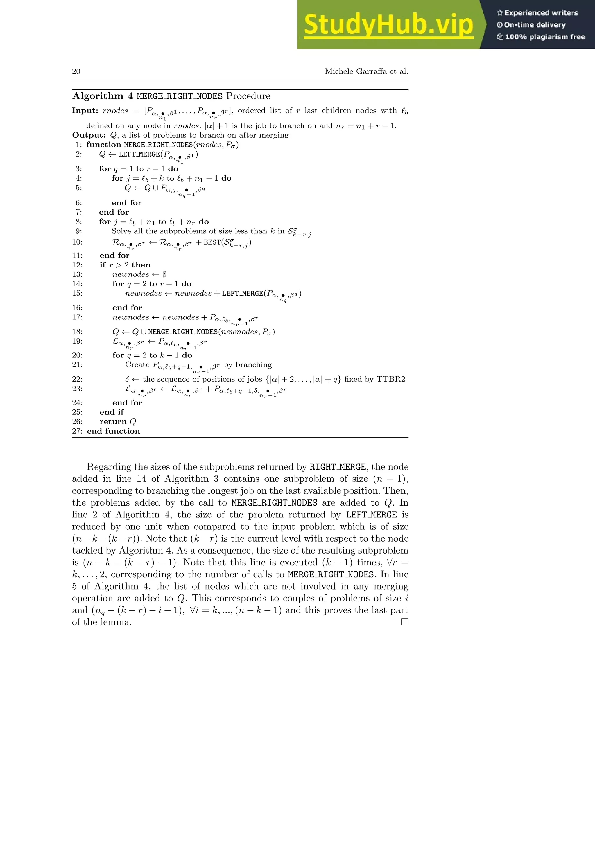 20 Michele Garraffa et al.
Algorithm 4 MERGE RIGHT NODES Procedure
Input: rnodes = [Pα, •
n1
,β1 , . . . , Pα, •
nr
,βr ], ordered list of r last children nodes with ℓb
defined on any node in rnodes. |α| + 1 is the job to branch on and nr = n1 + r − 1.
Output: Q, a list of problems to branch on after merging
1: function MERGE RIGHT NODES(rnodes, Pσ)
2: Q ← LEFT MERGE(Pα, •
n1
,β1 )
3: for q = 1 to r − 1 do
4: for j = ℓb + k to ℓb + n1 − 1 do
5: Q ← Q ∪ Pα,j, •
nq−1
,βq
6: end for
7: end for
8: for j = ℓb + n1 to ℓb + nr do
9: Solve all the subproblems of size less than k in Sσ
k−r,j
10: Rα, •
nr
,βr ← Rα, •
nr
,βr + BEST(Sσ
k−r,j)
11: end for
12: if r > 2 then
13: newnodes ← ∅
14: for q = 2 to r − 1 do
15: newnodes ← newnodes + LEFT MERGE(Pα, •
nq
,βq )
16: end for
17: newnodes ← newnodes + Pα,ℓb, •
nr−1
,βr
18: Q ← Q ∪ MERGE RIGHT NODES(newnodes, Pσ)
19: Lα, •
nr
,βr ← Pα,ℓb, •
nr−1
,βr
20: for q = 2 to k − 1 do
21: Create Pα,ℓb+q−1, •
nr−1
,βr by branching
22: δ ← the sequence of positions of jobs {|α| + 2, . . . , |α| + q} fixed by TTBR2
23: Lα, •
nr
,βr ← Lα, •
nr
,βr + Pα,ℓb+q−1,δ, •
nr−1
,βr
24: end for
25: end if
26: return Q
27: end function
Regarding the sizes of the subproblems returned by RIGHT MERGE, the node
added in line 14 of Algorithm 3 contains one subproblem of size (n − 1),
corresponding to branching the longest job on the last available position. Then,
the problems added by the call to MERGE RIGHT NODES are added to Q. In
line 2 of Algorithm 4, the size of the problem returned by LEFT MERGE is
reduced by one unit when compared to the input problem which is of size
(n−k −(k −r)). Note that (k −r) is the current level with respect to the node
tackled by Algorithm 4. As a consequence, the size of the resulting subproblem
is (n − k − (k − r) − 1). Note that this line is executed (k − 1) times, ∀r =
k, . . . , 2, corresponding to the number of calls to MERGE RIGHT NODES. In line
5 of Algorithm 4, the list of nodes which are not involved in any merging
operation are added to Q. This corresponds to couples of problems of size i
and (nq − (k − r) − i − 1), ∀i = k, ..., (n − k − 1) and this proves the last part
of the lemma.
 