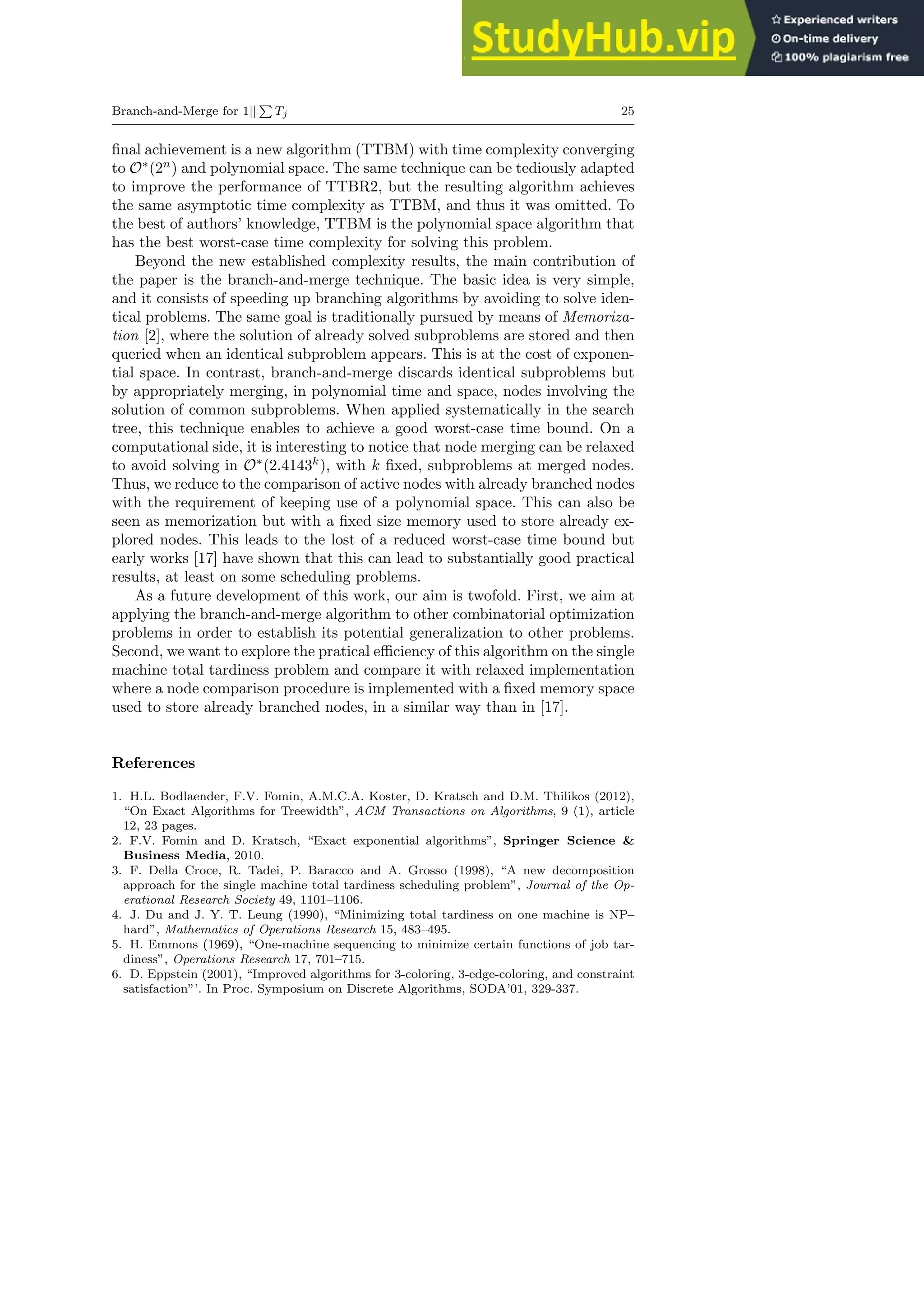 Branch-and-Merge for 1||
P
Tj 25
final achievement is a new algorithm (TTBM) with time complexity converging
to O∗
(2n
) and polynomial space. The same technique can be tediously adapted
to improve the performance of TTBR2, but the resulting algorithm achieves
the same asymptotic time complexity as TTBM, and thus it was omitted. To
the best of authors’ knowledge, TTBM is the polynomial space algorithm that
has the best worst-case time complexity for solving this problem.
Beyond the new established complexity results, the main contribution of
the paper is the branch-and-merge technique. The basic idea is very simple,
and it consists of speeding up branching algorithms by avoiding to solve iden-
tical problems. The same goal is traditionally pursued by means of Memoriza-
tion [2], where the solution of already solved subproblems are stored and then
queried when an identical subproblem appears. This is at the cost of exponen-
tial space. In contrast, branch-and-merge discards identical subproblems but
by appropriately merging, in polynomial time and space, nodes involving the
solution of common subproblems. When applied systematically in the search
tree, this technique enables to achieve a good worst-case time bound. On a
computational side, it is interesting to notice that node merging can be relaxed
to avoid solving in O∗
(2.4143k
), with k fixed, subproblems at merged nodes.
Thus, we reduce to the comparison of active nodes with already branched nodes
with the requirement of keeping use of a polynomial space. This can also be
seen as memorization but with a fixed size memory used to store already ex-
plored nodes. This leads to the lost of a reduced worst-case time bound but
early works [17] have shown that this can lead to substantially good practical
results, at least on some scheduling problems.
As a future development of this work, our aim is twofold. First, we aim at
applying the branch-and-merge algorithm to other combinatorial optimization
problems in order to establish its potential generalization to other problems.
Second, we want to explore the pratical efficiency of this algorithm on the single
machine total tardiness problem and compare it with relaxed implementation
where a node comparison procedure is implemented with a fixed memory space
used to store already branched nodes, in a similar way than in [17].
References
1. H.L. Bodlaender, F.V. Fomin, A.M.C.A. Koster, D. Kratsch and D.M. Thilikos (2012),
“On Exact Algorithms for Treewidth”, ACM Transactions on Algorithms, 9 (1), article
12, 23 pages.
2. F.V. Fomin and D. Kratsch, “Exact exponential algorithms”, Springer Science &
Business Media, 2010.
3. F. Della Croce, R. Tadei, P. Baracco and A. Grosso (1998), “A new decomposition
approach for the single machine total tardiness scheduling problem”, Journal of the Op-
erational Research Society 49, 1101–1106.
4. J. Du and J. Y. T. Leung (1990), “Minimizing total tardiness on one machine is NP–
hard”, Mathematics of Operations Research 15, 483–495.
5. H. Emmons (1969), “One-machine sequencing to minimize certain functions of job tar-
diness”, Operations Research 17, 701–715.
6. D. Eppstein (2001), “Improved algorithms for 3-coloring, 3-edge-coloring, and constraint
satisfaction”’. In Proc. Symposium on Discrete Algorithms, SODA’01, 329-337.
 
