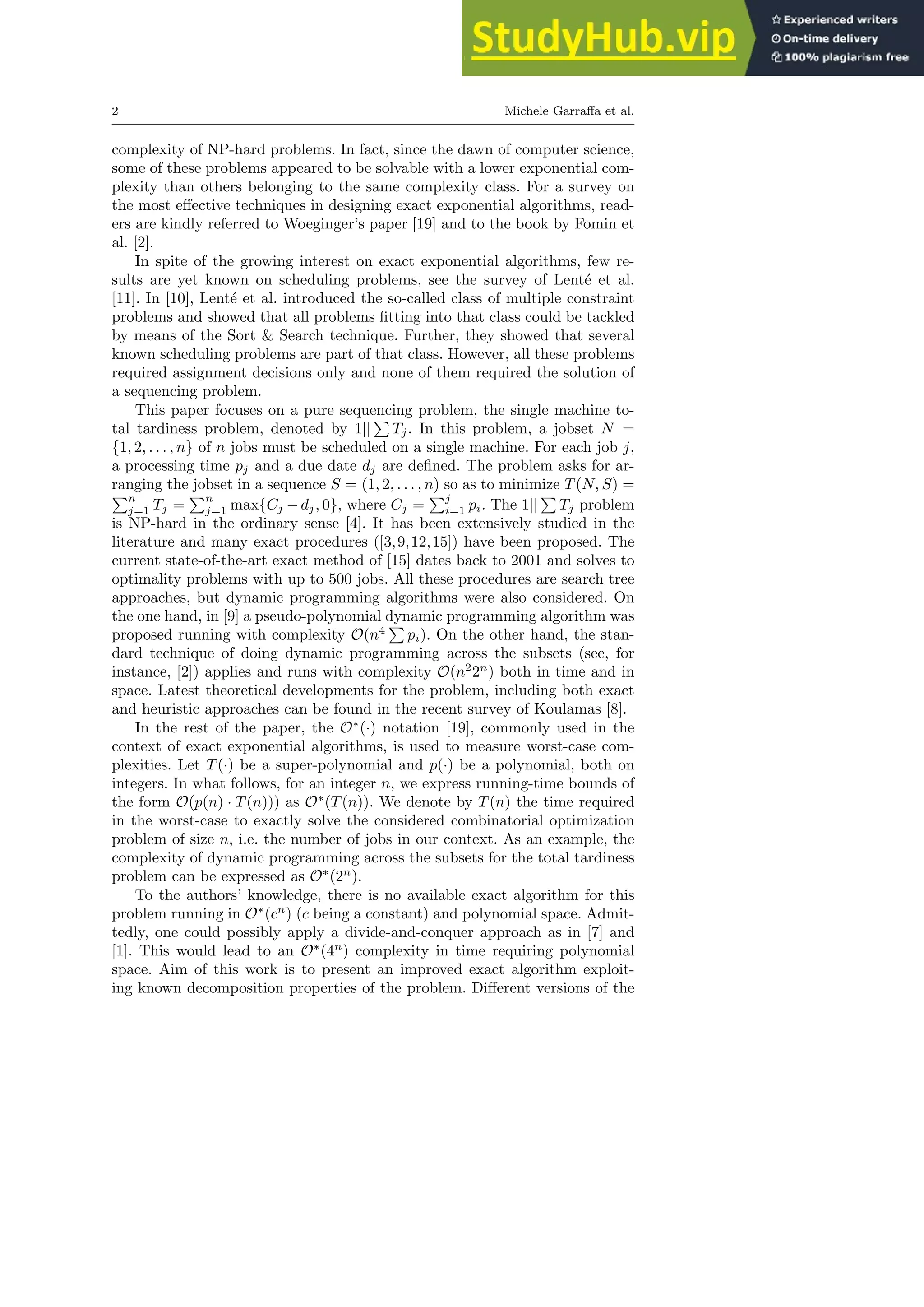 2 Michele Garraffa et al.
complexity of NP-hard problems. In fact, since the dawn of computer science,
some of these problems appeared to be solvable with a lower exponential com-
plexity than others belonging to the same complexity class. For a survey on
the most effective techniques in designing exact exponential algorithms, read-
ers are kindly referred to Woeginger’s paper [19] and to the book by Fomin et
al. [2].
In spite of the growing interest on exact exponential algorithms, few re-
sults are yet known on scheduling problems, see the survey of Lenté et al.
[11]. In [10], Lenté et al. introduced the so-called class of multiple constraint
problems and showed that all problems fitting into that class could be tackled
by means of the Sort & Search technique. Further, they showed that several
known scheduling problems are part of that class. However, all these problems
required assignment decisions only and none of them required the solution of
a sequencing problem.
This paper focuses on a pure sequencing problem, the single machine to-
tal tardiness problem, denoted by 1||
P
Tj. In this problem, a jobset N =
{1, 2, . . . , n} of n jobs must be scheduled on a single machine. For each job j,
a processing time pj and a due date dj are defined. The problem asks for ar-
ranging the jobset in a sequence S = (1, 2, . . . , n) so as to minimize T(N, S) =
Pn
j=1 Tj =
Pn
j=1 max{Cj −dj, 0}, where Cj =
Pj
i=1 pi. The 1||
P
Tj problem
is NP-hard in the ordinary sense [4]. It has been extensively studied in the
literature and many exact procedures ([3,9,12,15]) have been proposed. The
current state-of-the-art exact method of [15] dates back to 2001 and solves to
optimality problems with up to 500 jobs. All these procedures are search tree
approaches, but dynamic programming algorithms were also considered. On
the one hand, in [9] a pseudo-polynomial dynamic programming algorithm was
proposed running with complexity O(n4
P
pi). On the other hand, the stan-
dard technique of doing dynamic programming across the subsets (see, for
instance, [2]) applies and runs with complexity O(n2
2n
) both in time and in
space. Latest theoretical developments for the problem, including both exact
and heuristic approaches can be found in the recent survey of Koulamas [8].
In the rest of the paper, the O∗
(·) notation [19], commonly used in the
context of exact exponential algorithms, is used to measure worst-case com-
plexities. Let T(·) be a super-polynomial and p(·) be a polynomial, both on
integers. In what follows, for an integer n, we express running-time bounds of
the form O(p(n) · T(n))) as O∗
(T(n)). We denote by T(n) the time required
in the worst-case to exactly solve the considered combinatorial optimization
problem of size n, i.e. the number of jobs in our context. As an example, the
complexity of dynamic programming across the subsets for the total tardiness
problem can be expressed as O∗
(2n
).
To the authors’ knowledge, there is no available exact algorithm for this
problem running in O∗
(cn
) (c being a constant) and polynomial space. Admit-
tedly, one could possibly apply a divide-and-conquer approach as in [7] and
[1]. This would lead to an O∗
(4n
) complexity in time requiring polynomial
space. Aim of this work is to present an improved exact algorithm exploit-
ing known decomposition properties of the problem. Different versions of the
 