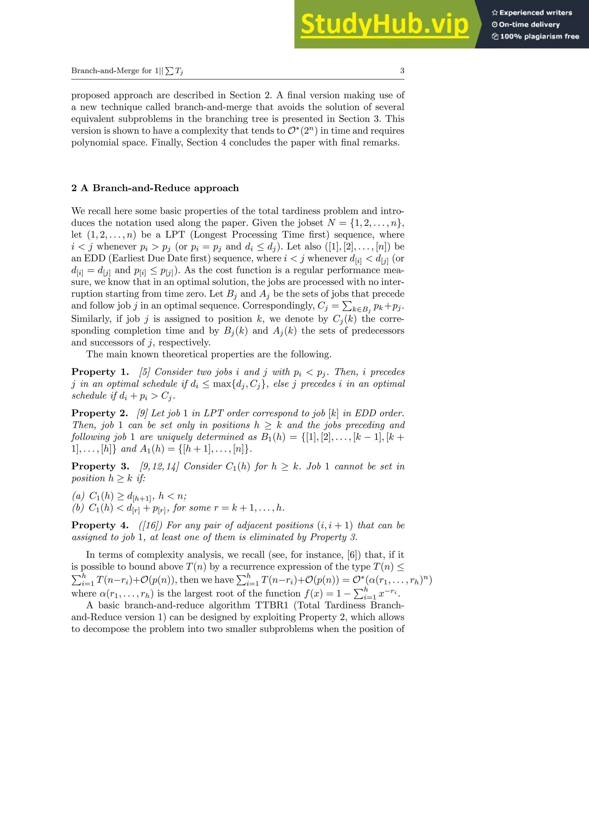 Branch-and-Merge for 1||
P
Tj 3
proposed approach are described in Section 2. A final version making use of
a new technique called branch-and-merge that avoids the solution of several
equivalent subproblems in the branching tree is presented in Section 3. This
version is shown to have a complexity that tends to O∗
(2n
) in time and requires
polynomial space. Finally, Section 4 concludes the paper with final remarks.
2 A Branch-and-Reduce approach
We recall here some basic properties of the total tardiness problem and intro-
duces the notation used along the paper. Given the jobset N = {1, 2, . . . , n},
let (1, 2, . . . , n) be a LPT (Longest Processing Time first) sequence, where
i < j whenever pi > pj (or pi = pj and di ≤ dj). Let also ([1], [2], . . . , [n]) be
an EDD (Earliest Due Date first) sequence, where i < j whenever d[i] < d[j] (or
d[i] = d[j] and p[i] ≤ p[j]). As the cost function is a regular performance mea-
sure, we know that in an optimal solution, the jobs are processed with no inter-
ruption starting from time zero. Let Bj and Aj be the sets of jobs that precede
and follow job j in an optimal sequence. Correspondingly, Cj =
P
k∈Bj
pk +pj.
Similarly, if job j is assigned to position k, we denote by Cj(k) the corre-
sponding completion time and by Bj(k) and Aj(k) the sets of predecessors
and successors of j, respectively.
The main known theoretical properties are the following.
Property 1. [5] Consider two jobs i and j with pi < pj. Then, i precedes
j in an optimal schedule if di ≤ max{dj, Cj}, else j precedes i in an optimal
schedule if di + pi > Cj.
Property 2. [9] Let job 1 in LPT order correspond to job [k] in EDD order.
Then, job 1 can be set only in positions h ≥ k and the jobs preceding and
following job 1 are uniquely determined as B1(h) = {[1], [2], . . . , [k − 1], [k +
1], . . . , [h]} and A1(h) = {[h + 1], . . . , [n]}.
Property 3. [9,12,14] Consider C1(h) for h ≥ k. Job 1 cannot be set in
position h ≥ k if:
(a) C1(h) ≥ d[h+1], h < n;
(b) C1(h) < d[r] + p[r], for some r = k + 1, . . . , h.
Property 4. ([16]) For any pair of adjacent positions (i, i + 1) that can be
assigned to job 1, at least one of them is eliminated by Property 3.
In terms of complexity analysis, we recall (see, for instance, [6]) that, if it
is possible to bound above T(n) by a recurrence expression of the type T(n) ≤
Ph
i=1 T(n−ri)+O(p(n)), then we have
Ph
i=1 T(n−ri)+O(p(n)) = O∗
(α(r1, . . . , rh)n
)
where α(r1, . . . , rh) is the largest root of the function f(x) = 1 −
Ph
i=1 x−ri
.
A basic branch-and-reduce algorithm TTBR1 (Total Tardiness Branch-
and-Reduce version 1) can be designed by exploiting Property 2, which allows
to decompose the problem into two smaller subproblems when the position of
 