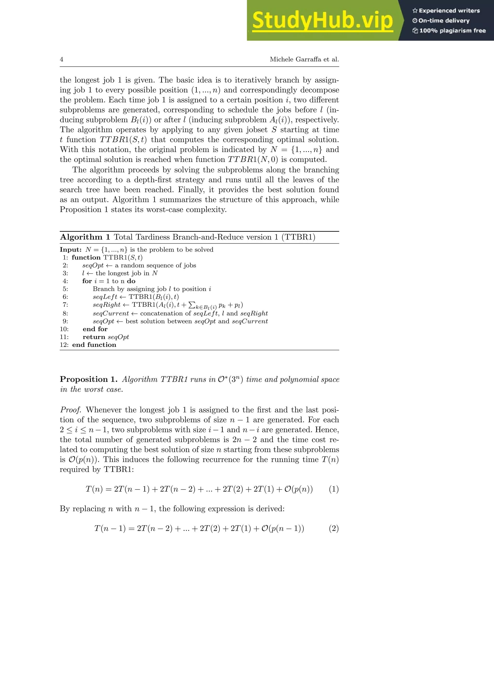 4 Michele Garraffa et al.
the longest job 1 is given. The basic idea is to iteratively branch by assign-
ing job 1 to every possible position (1, ..., n) and correspondingly decompose
the problem. Each time job 1 is assigned to a certain position i, two different
subproblems are generated, corresponding to schedule the jobs before l (in-
ducing subproblem Bl(i)) or after l (inducing subproblem Al(i)), respectively.
The algorithm operates by applying to any given jobset S starting at time
t function TTBR1(S, t) that computes the corresponding optimal solution.
With this notation, the original problem is indicated by N = {1, ..., n} and
the optimal solution is reached when function TTBR1(N, 0) is computed.
The algorithm proceeds by solving the subproblems along the branching
tree according to a depth-first strategy and runs until all the leaves of the
search tree have been reached. Finally, it provides the best solution found
as an output. Algorithm 1 summarizes the structure of this approach, while
Proposition 1 states its worst-case complexity.
Algorithm 1 Total Tardiness Branch-and-Reduce version 1 (TTBR1)
Input: N = {1, ..., n} is the problem to be solved
1: function TTBR1(S, t)
2: seqOpt ← a random sequence of jobs
3: l ← the longest job in N
4: for i = 1 to n do
5: Branch by assigning job l to position i
6: seqLeft ← TTBR1(Bl(i), t)
7: seqRight ← TTBR1(Al(i), t +
P
k∈Bl(i) pk + pl)
8: seqCurrent ← concatenation of seqLeft, l and seqRight
9: seqOpt ← best solution between seqOpt and seqCurrent
10: end for
11: return seqOpt
12: end function
Proposition 1. Algorithm TTBR1 runs in O∗
(3n
) time and polynomial space
in the worst case.
Proof. Whenever the longest job 1 is assigned to the first and the last posi-
tion of the sequence, two subproblems of size n − 1 are generated. For each
2 ≤ i ≤ n − 1, two subproblems with size i − 1 and n − i are generated. Hence,
the total number of generated subproblems is 2n − 2 and the time cost re-
lated to computing the best solution of size n starting from these subproblems
is O(p(n)). This induces the following recurrence for the running time T(n)
required by TTBR1:
T(n) = 2T(n − 1) + 2T(n − 2) + ... + 2T(2) + 2T(1) + O(p(n)) (1)
By replacing n with n − 1, the following expression is derived:
T(n − 1) = 2T(n − 2) + ... + 2T(2) + 2T(1) + O(p(n − 1)) (2)
 