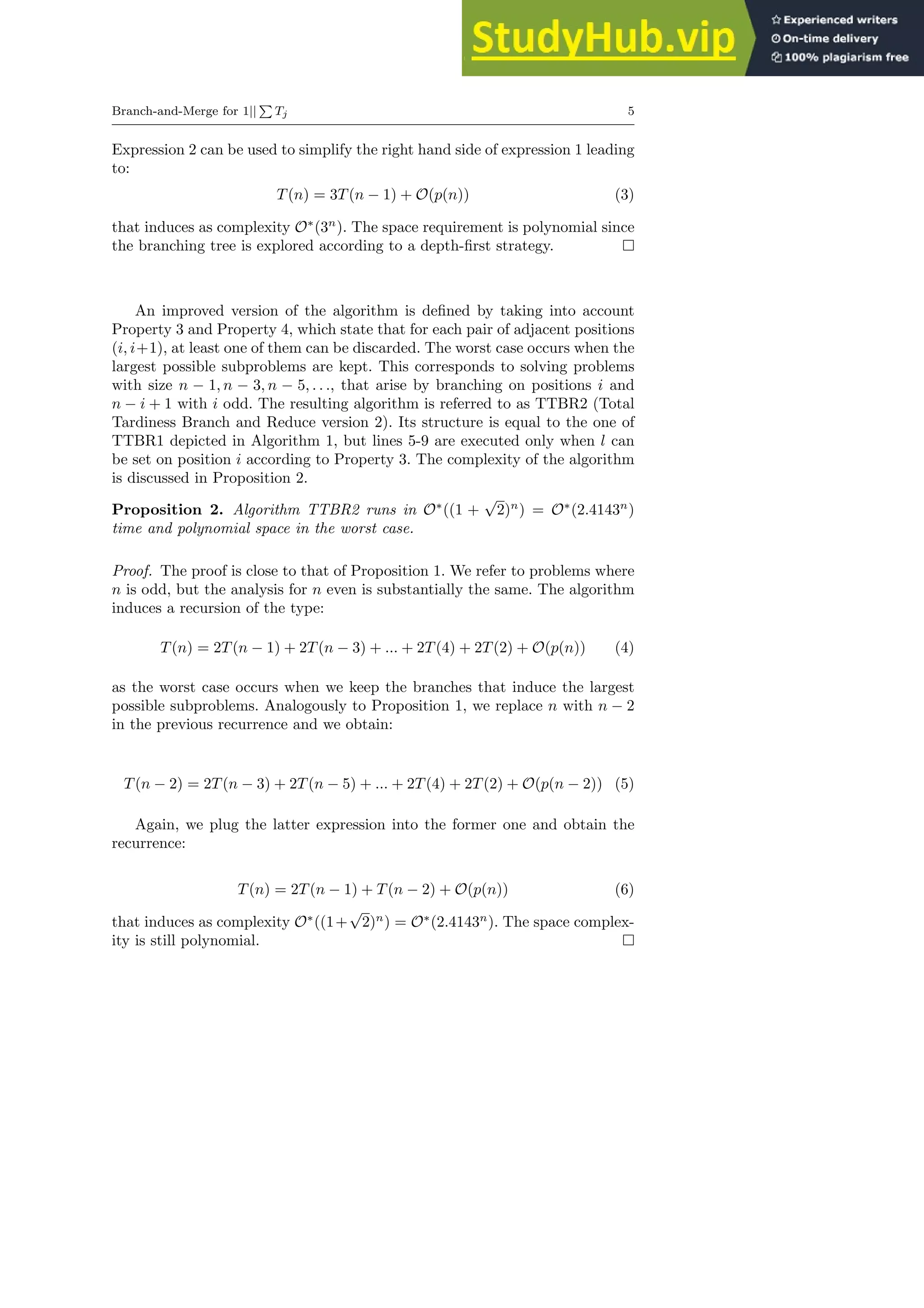 Branch-and-Merge for 1||
P
Tj 5
Expression 2 can be used to simplify the right hand side of expression 1 leading
to:
T(n) = 3T(n − 1) + O(p(n)) (3)
that induces as complexity O∗
(3n
). The space requirement is polynomial since
the branching tree is explored according to a depth-first strategy.
An improved version of the algorithm is defined by taking into account
Property 3 and Property 4, which state that for each pair of adjacent positions
(i, i+1), at least one of them can be discarded. The worst case occurs when the
largest possible subproblems are kept. This corresponds to solving problems
with size n − 1, n − 3, n − 5, . . ., that arise by branching on positions i and
n − i + 1 with i odd. The resulting algorithm is referred to as TTBR2 (Total
Tardiness Branch and Reduce version 2). Its structure is equal to the one of
TTBR1 depicted in Algorithm 1, but lines 5-9 are executed only when l can
be set on position i according to Property 3. The complexity of the algorithm
is discussed in Proposition 2.
Proposition 2. Algorithm TTBR2 runs in O∗
((1 +
√
2)n
) = O∗
(2.4143n
)
time and polynomial space in the worst case.
Proof. The proof is close to that of Proposition 1. We refer to problems where
n is odd, but the analysis for n even is substantially the same. The algorithm
induces a recursion of the type:
T(n) = 2T(n − 1) + 2T(n − 3) + ... + 2T(4) + 2T(2) + O(p(n)) (4)
as the worst case occurs when we keep the branches that induce the largest
possible subproblems. Analogously to Proposition 1, we replace n with n − 2
in the previous recurrence and we obtain:
T(n − 2) = 2T(n − 3) + 2T(n − 5) + ... + 2T(4) + 2T(2) + O(p(n − 2)) (5)
Again, we plug the latter expression into the former one and obtain the
recurrence:
T(n) = 2T(n − 1) + T(n − 2) + O(p(n)) (6)
that induces as complexity O∗
((1+
√
2)n
) = O∗
(2.4143n
). The space complex-
ity is still polynomial.
 
