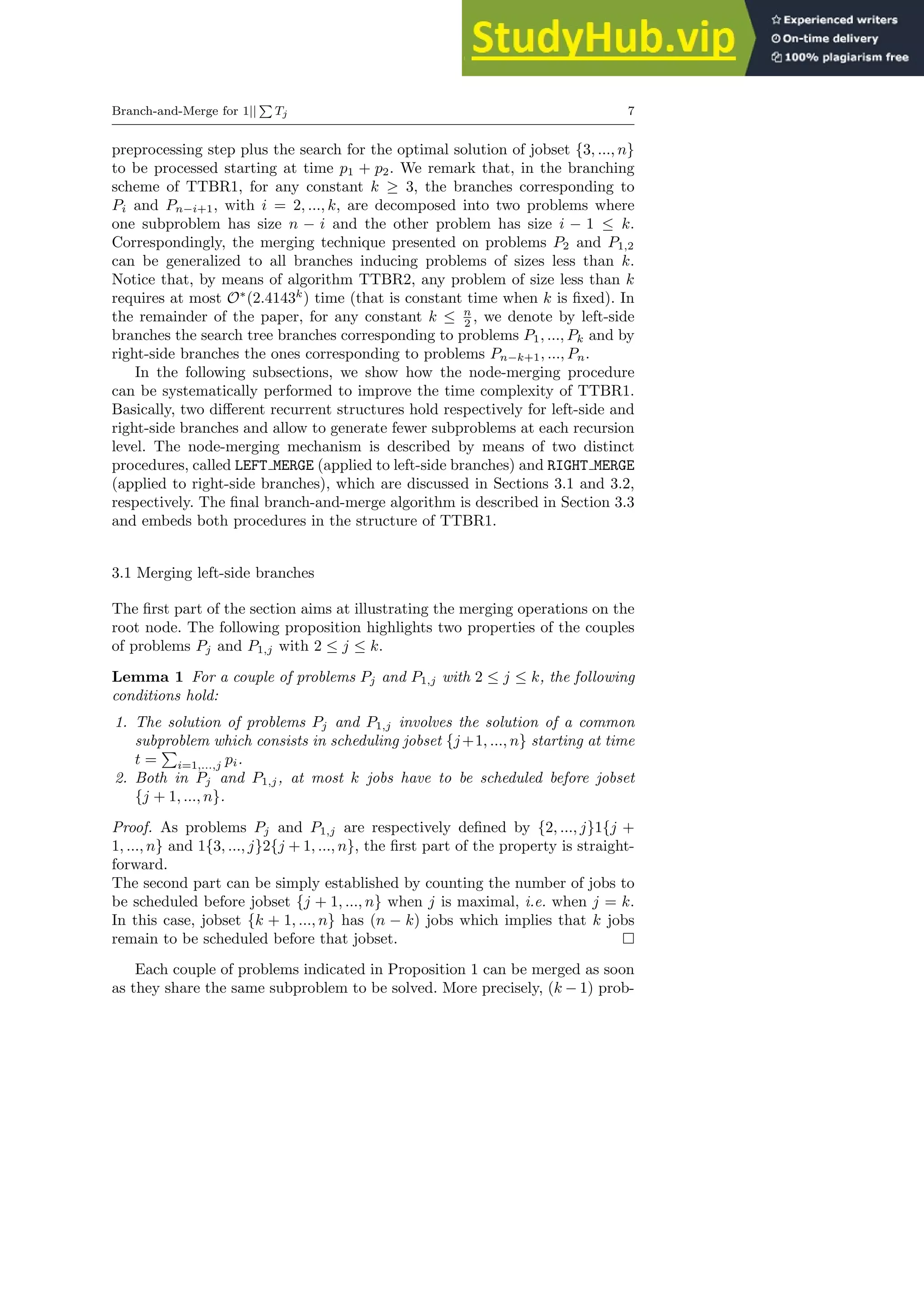 Branch-and-Merge for 1||
P
Tj 7
preprocessing step plus the search for the optimal solution of jobset {3, ..., n}
to be processed starting at time p1 + p2. We remark that, in the branching
scheme of TTBR1, for any constant k ≥ 3, the branches corresponding to
Pi and Pn−i+1, with i = 2, ..., k, are decomposed into two problems where
one subproblem has size n − i and the other problem has size i − 1 ≤ k.
Correspondingly, the merging technique presented on problems P2 and P1,2
can be generalized to all branches inducing problems of sizes less than k.
Notice that, by means of algorithm TTBR2, any problem of size less than k
requires at most O∗
(2.4143k
) time (that is constant time when k is fixed). In
the remainder of the paper, for any constant k ≤ n
2 , we denote by left-side
branches the search tree branches corresponding to problems P1, ..., Pk and by
right-side branches the ones corresponding to problems Pn−k+1, ..., Pn.
In the following subsections, we show how the node-merging procedure
can be systematically performed to improve the time complexity of TTBR1.
Basically, two different recurrent structures hold respectively for left-side and
right-side branches and allow to generate fewer subproblems at each recursion
level. The node-merging mechanism is described by means of two distinct
procedures, called LEFT MERGE (applied to left-side branches) and RIGHT MERGE
(applied to right-side branches), which are discussed in Sections 3.1 and 3.2,
respectively. The final branch-and-merge algorithm is described in Section 3.3
and embeds both procedures in the structure of TTBR1.
3.1 Merging left-side branches
The first part of the section aims at illustrating the merging operations on the
root node. The following proposition highlights two properties of the couples
of problems Pj and P1,j with 2 ≤ j ≤ k.
Lemma 1 For a couple of problems Pj and P1,j with 2 ≤ j ≤ k, the following
conditions hold:
1. The solution of problems Pj and P1,j involves the solution of a common
subproblem which consists in scheduling jobset {j+1, ..., n} starting at time
t =
P
i=1,...,j pi.
2. Both in Pj and P1,j, at most k jobs have to be scheduled before jobset
{j + 1, ..., n}.
Proof. As problems Pj and P1,j are respectively defined by {2, ..., j}1{j +
1, ..., n} and 1{3, ..., j}2{j + 1, ..., n}, the first part of the property is straight-
forward.
The second part can be simply established by counting the number of jobs to
be scheduled before jobset {j + 1, ..., n} when j is maximal, i.e. when j = k.
In this case, jobset {k + 1, ..., n} has (n − k) jobs which implies that k jobs
remain to be scheduled before that jobset.
Each couple of problems indicated in Proposition 1 can be merged as soon
as they share the same subproblem to be solved. More precisely, (k − 1) prob-
 
