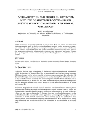 International Journal of Managing Public Sector Information and Communication Technologies (IJMPICT) 
Vol. 5, No. 3, September 2014 
AN EXAMINATION AND REPORT ON POTENTIAL 
METHODS OF STRATEGIC LOCATION-BASED 
SERVICE APPLICATIONS ON MOBILE NETWORKS 
AND DEVICES 
Kasra Madadipouya1 
1Department of Computing and Science, Asia Pacific University of Technology & 
Innovation 
ABSTRACT 
Mobile technologies are growing significantly in past few years. Many new features and enhancement 
have implemented in mobile technologies in both software and hardware aspects. Nowadays, cell phones 
are not just only use for making calls or sending text messages, however, technologies behind mobile 
phones expanded vastly which facilitate them to offer various types of services. Location-based service is 
one of the most popular mobile technologies which equipped in new generation of hand phones. The main 
focus of this paper is to review various strategic location-based applications on mobile networks and 
devices. 
KEYWORDS 
Location-based services, Tracking services, Information services, Navigation services, Global positioning 
system 
1. INTRODUCTION 
Nowadays with the rapid development of information and telecommunication technologies 
which are integrated in devices, identifying location of mobile devices has become important. 
Mobile devices are used in various areas like m-banking, m-government and also m-learning [1]. 
Several technologies with various accuracy and cost such as Geographical Information Systems 
(GIS), Global Positioning Systems (GPS) are also integrated in mobile devices which are used to 
determine the location of people, cars, etc. Some most recent location sensing technology based 
on ultra wideband radio can even achieve accuracies on the order of centimeters in an indoor 
environment [2]. 
In addition, the past decade has seen advances in wireless network technologies and an explosive 
growth in the diversity of portable devices like personal digital assistants (PDAs), tablets, and 
smart phones [3].Growth of mobile network technologies allows people to access to the Internet 
where ever and whenever they desire. At the same time, new ways in which consumers use the 
mobile Internet and in which mobile service applications have emerged, breaking the traditional 
dominance of mobile network carriers over service delivery [4][5], and leading to a more 
modular market environment with competing platform models [6]. With mobile devices getting 
more widespread and technically advanced, the importance of such application is increasing 
daily. 
DOI : 10.5121/ijmpict.2014.5303 25 
 