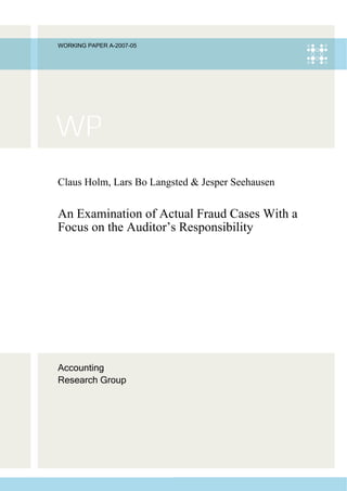 WORKING PAPER A-2007-05




Claus Holm, Lars Bo Langsted & Jesper Seehausen


An Examination of Actual Fraud Cases With a
Focus on the Auditor’s Responsibility




Accounting
Research Group
 
