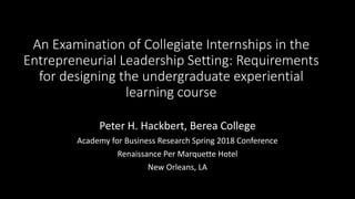 An Examination of Collegiate Internships in the
Entrepreneurial Leadership Setting: Requirements
for designing the undergraduate experiential
learning course
Peter H. Hackbert, Berea College
Academy for Business Research Spring 2018 Conference
Renaissance Per Marquette Hotel
New Orleans, LA
 