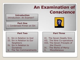 An Examination of Conscience Introduction Introduction: An Examen? Part One I. Condensed Primer on Sin Part Two II.Sin in Relation to God III. Sin in Relation to Our  Neighbors IV.  Sin in Relation to  Ourselves V.   The Ten Commandments Part Three VI.The Seven Deadly Sins VII.  The Nine Co-operations VIII. The Seven Precepts of     the Church IX.   The Works of Mercy X.     Miscellaneous 