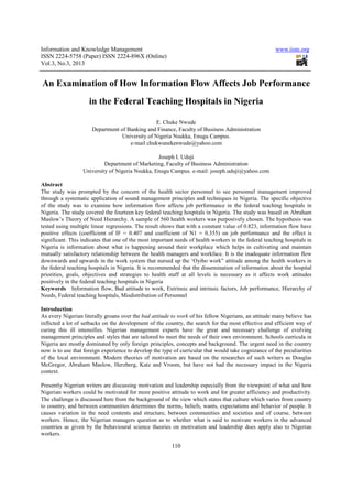 Information and Knowledge Management                                                                   www.iiste.org
ISSN 2224-5758 (Paper) ISSN 2224-896X (Online)
Vol.3, No.3, 2013


An Examination of How Information Flow Affects Job Performance
                     in the Federal Teaching Hospitals in Nigeria

                                                 E. Chuke Nwude
                      Department of Banking and Finance, Faculty of Business Administration
                                  University of Nigeria Nsukka, Enugu Campus.
                                     e-mail chukwunekenwude@yahoo.com

                                                 Joseph I. Uduji
                           Department of Marketing, Faculty of Business Administration
                  University of Nigeria Nsukka, Enugu Campus. e-mail: joseph.uduji@yahoo.com

Abstract
The study was prompted by the concern of the health sector personnel to see personnel management improved
through a systematic application of sound management principles and techniques in Nigeria. The specific objective
of the study was to examine how information flow affects job performance in the federal teaching hospitals in
Nigeria. The study covered the fourteen key federal teaching hospitals in Nigeria. The study was based on Abraham
Maslow’s Theory of Need Hierarchy. A sample of 560 health workers was purposively chosen. The hypothesis was
tested using multiple linear regressions. The result shows that with a constant value of 0.823, information flow have
positive effects (coefficient of IF = 0.407 and coefficient of N1 = 0.355) on job performance and the effect is
significant. This indicates that one of the most important needs of health workers in the federal teaching hospitals in
Nigeria is information about what is happening around their workplace which helps in cultivating and maintain
mutually satisfactory relationship between the health managers and workface. It is the inadequate information flow
downwards and upwards in the work system that nursed up the ‘Oyibo work” attitude among the health workers in
the federal teaching hospitals in Nigeria. It is recommended that the dissemination of information about the hospital
priorities, goals, objectives and strategies to health staff at all levels is necessary as it affects work attitudes
positively in the federal teaching hospitals in Nigeria
Keywords Information flow, Bad attitude to work, Extrinsic and intrinsic factors, Job performance, Hierarchy of
Needs, Federal teaching hospitals, Misdistribution of Personnel

Introduction
As every Nigerian literally groans over the bad attitude to work of his fellow Nigerians, an attitude many believe has
inflicted a lot of setbacks on the development of the country, the search for the most effective and efficient way of
curing this ill intensifies. Nigerian management experts have the great and necessary challenge of evolving
management principles and styles that are tailored to meet the needs of their own environment. Schools curricula in
Nigeria are mostly dominated by only foreign principles, concepts and background. The urgent need in the country
now is to use that foreign experience to develop the type of curricular that would take cognizance of the peculiarities
of the local environment. Modern theories of motivation are based on the researches of such writers as Douglas
McGregor, Abraham Maslow, Herzberg, Katz and Vroom, but have not had the necessary impact in the Nigeria
context.

Presently Nigerian writers are discussing motivation and leadership especially from the viewpoint of what and how
Nigerian workers could be motivated for more positive attitude to work and for greater efficiency and productivity.
The challenge is discussed here from the background of the view which states that culture which varies from country
to country, and between communities determines the norms, beliefs, wants, expectations and behavior of people. It
causes variation in the need contents and structure, between communities and societies and of course, between
workers. Hence, the Nigerian managers question as to whether what is said to motivate workers in the advanced
countries as given by the behavioural science theories on motivation and leadership does apply also to Nigerian
workers.

                                                         110
 
