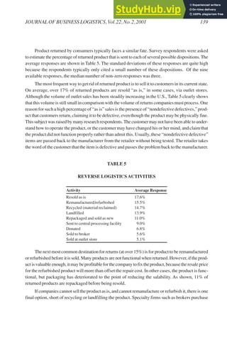 Product returned by consumers typically faces a similar fate. Survey respondents were asked
to estimate the percentage of returned product that is sent to each of several possible dispositions.The
average responses are shown in Table 5. The standard deviations of these responses are quite high
because the respondents typically only cited a small number of these dispositions. Of the nine
available responses, the median number of non-zero responses was three.
The most frequent way to get rid of returned product is to sell it to customers in its current state.
On average, over 17% of returned products are resold “as is,” in some cases, via outlet stores.
Although the volume of outlet sales has been steadily increasing in the U.S., Table 5 clearly shows
that this volume is still small in comparison with the volume of returns companies must process. One
reason for such a high percentage of “as is” sales is the presence of “nondefective defectives,” prod-
uct that customers return, claiming it to be defective, even though the product may be physically fine.
This subject was raised by many research respondents.The customer may not have been able to under-
stand how to operate the product, or the customer may have changed his or her mind, and claim that
the product did not function properly rather than admit this. Usually, these “nondefective defective”
items are passed back to the manufacturer from the retailer without being tested. The retailer takes
the word of the customer that the item is defective and passes the problem back to the manufacturer.
TABLE 5
REVERSE LOGISTICSACTIVITIES
Activity Average Response
Resold as is 17.6%
Remanufactured/refurbished 15.5%
Recycled (material reclaimed) 14.7%
Landfilled 13.9%
Repackaged and sold as new 11.0%
Sent to central processing facility 9.0%
Donated 6.8%
Sold to broker 5.6%
Sold at outlet store 5.1%
The next most common destination for returns (at over 15%) is for product to be remanufactured
or refurbished before it is sold. Many products are not functional when returned. However, if the prod-
uct is valuable enough, it may be profitable for the company to fix the product, because the resale price
for the refurbished product will more than offset the repair cost. In other cases, the product is func-
tional, but packaging has deteriorated to the point of reducing the salability. As shown, 11% of
returned products are repackaged before being resold.
If companies cannot sell the product as is, and cannot remanufacture or refurbish it, there is one
final option, short of recycling or landfilling the product. Specialty firms such as brokers purchase
JOURNAL OF BUSINESS LOGISTICS, Vol.22, No.2,2001 139
 