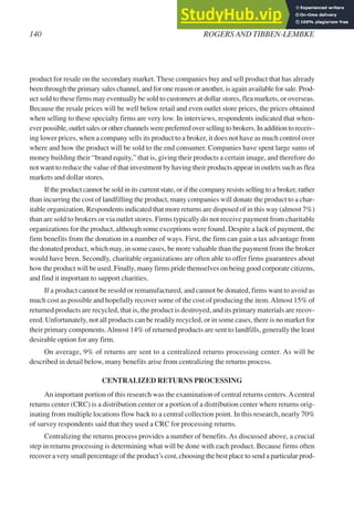 product for resale on the secondary market. These companies buy and sell product that has already
been through the primary sales channel, and for one reason or another, is again available for sale. Prod-
uct sold to these firms may eventually be sold to customers at dollar stores, flea markets, or overseas.
Because the resale prices will be well below retail and even outlet store prices, the prices obtained
when selling to these specialty firms are very low. In interviews, respondents indicated that when-
ever possible, outlet sales or other channels were preferred over selling to brokers. In addition to receiv-
ing lower prices, when a company sells its product to a broker, it does not have as much control over
where and how the product will be sold to the end consumer. Companies have spent large sums of
money building their “brand equity,” that is, giving their products a certain image, and therefore do
not want to reduce the value of that investment by having their products appear in outlets such as flea
markets and dollar stores.
If the product cannot be sold in its current state, or if the company resists selling to a broker, rather
than incurring the cost of landfilling the product, many companies will donate the product to a char-
itable organization. Respondents indicated that more returns are disposed of in this way (almost 7%)
than are sold to brokers or via outlet stores. Firms typically do not receive payment from charitable
organizations for the product, although some exceptions were found. Despite a lack of payment, the
firm benefits from the donation in a number of ways. First, the firm can gain a tax advantage from
the donated product, which may, in some cases, be more valuable than the payment from the broker
would have been. Secondly, charitable organizations are often able to offer firms guarantees about
how the product will be used. Finally, many firms pride themselves on being good corporate citizens,
and find it important to support charities.
If a product cannot be resold or remanufactured, and cannot be donated, firms want to avoid as
much cost as possible and hopefully recover some of the cost of producing the item.Almost 15% of
returned products are recycled, that is, the product is destroyed, and its primary materials are recov-
ered. Unfortunately, not all products can be readily recycled, or in some cases, there is no market for
their primary components.Almost 14% of returned products are sent to landfills, generally the least
desirable option for any firm.
On average, 9% of returns are sent to a centralized returns processing center. As will be
described in detail below, many benefits arise from centralizing the returns process.
CENTRALIZED RETURNS PROCESSING
An important portion of this research was the examination of central returns centers.Acentral
returns center (CRC) is a distribution center or a portion of a distribution center where returns orig-
inating from multiple locations flow back to a central collection point. In this research, nearly 70%
of survey respondents said that they used a CRC for processing returns.
Centralizing the returns process provides a number of benefits. As discussed above, a crucial
step in returns processing is determining what will be done with each product. Because firms often
recover a very small percentage of the product’s cost, choosing the best place to send a particular prod-
140 ROGERS AND TIBBEN-LEMBKE
 