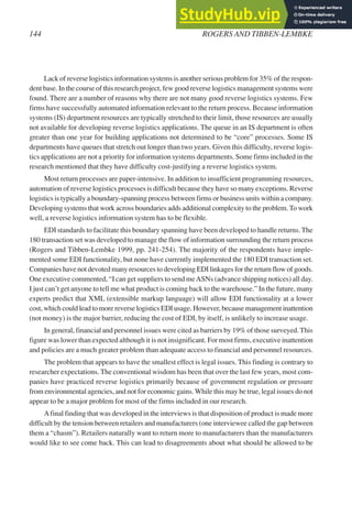 Lack of reverse logistics information systems is another serious problem for 35% of the respon-
dent base. In the course of this research project, few good reverse logistics management systems were
found. There are a number of reasons why there are not many good reverse logistics systems. Few
firms have successfully automated information relevant to the return process. Because information
systems (IS) department resources are typically stretched to their limit, those resources are usually
not available for developing reverse logistics applications. The queue in an IS department is often
greater than one year for building applications not determined to be “core” processes. Some IS
departments have queues that stretch out longer than two years. Given this difficulty, reverse logis-
tics applications are not a priority for information systems departments. Some firms included in the
research mentioned that they have difficulty cost-justifying a reverse logistics system.
Most return processes are paper-intensive. In addition to insufficient programming resources,
automation of reverse logistics processes is difficult because they have so many exceptions. Reverse
logistics is typically a boundary-spanning process between firms or business units within a company.
Developing systems that work across boundaries adds additional complexity to the problem.To work
well, a reverse logistics information system has to be flexible.
EDI standards to facilitate this boundary spanning have been developed to handle returns. The
180 transaction set was developed to manage the flow of information surrounding the return process
(Rogers and Tibben-Lembke 1999, pp. 241-254). The majority of the respondents have imple-
mented some EDI functionality, but none have currently implemented the 180 EDI transaction set.
Companies have not devoted many resources to developing EDI linkages for the return flow of goods.
One executive commented, “I can get suppliers to send meASNs (advance shipping notices) all day.
I just can’t get anyone to tell me what product is coming back to the warehouse.” In the future, many
experts predict that XML (extensible markup language) will allow EDI functionality at a lower
cost, which could lead to more reverse logistics EDI usage. However, because management inattention
(not money) is the major barrier, reducing the cost of EDI, by itself, is unlikely to increase usage.
In general, financial and personnel issues were cited as barriers by 19% of those surveyed. This
figure was lower than expected although it is not insignificant. For most firms, executive inattention
and policies are a much greater problem than adequate access to financial and personnel resources.
The problem that appears to have the smallest effect is legal issues. This finding is contrary to
researcher expectations. The conventional wisdom has been that over the last few years, most com-
panies have practiced reverse logistics primarily because of government regulation or pressure
from environmental agencies, and not for economic gains.While this may be true, legal issues do not
appear to be a major problem for most of the firms included in our research.
Afinal finding that was developed in the interviews is that disposition of product is made more
difficult by the tension between retailers and manufacturers (one interviewee called the gap between
them a “chasm”). Retailers naturally want to return more to manufacturers than the manufacturers
would like to see come back. This can lead to disagreements about what should be allowed to be
144 ROGERS AND TIBBEN-LEMBKE
 